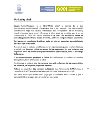 Marketing Viral 

Douglas Rushkoff expuso  en  su  libro "Media  Virus"  la  esencia  de  lo  que 
denominamos marketing viral.  Comentaba  que si  un  mensaje  con  determinadas 
características  llega  a  un  usuario  “interesado”,  éste  "se  infectará"  de  ese  mensaje  y 
estará  preparado  para  seguir  infectando  a  otros  usuarios  sensibles  que  a  su  vez 
transmitirán  el  “virus” de  forma  exponencial. Se  trata  de  aprovechar  redes  de 
contactos para difundir una marca, producto... entre los componentes de las mismas. 
Con las nuevas tecnologías de video y audio en internet aumentan las posibilidades 
para este tipo de acciones.  
A pesar de que se trata de una técnica que en algunos casos puede resultar efectiva y 
económica no  debemos  olvidarnos  nunca  de  las  preguntas  a  las  que  teníamos  que 
responder antes de realizar cualquier campaña de comunicación, ni de la estrategia 
de la marca. 
 Y por su puesto nunca ignoremos al cliente. No traicionemos su confianza ni tratemos 
de engañarle, tarde o temprano lo sabrá. 
En  definitiva  se  trata  de otra  herramienta  más,  útil  en  función  de  las características 
del producto, los objetivos, el público objetivo... 
Todavía  se  recuerdan   dos  ejemplos  exitosos de  esta  herramienta  de Marketing,  la            91 
campaña de la MTV amo a Laura y la canción del koala "Opa viace un corral". 
Por  cierto  dicen  que  la MTV nunca  pago  por  la  campaña  Amo  a  Laura  y  que  la 
agencia BBDO se la regaló para presentarla a concursos. 
                                 
 