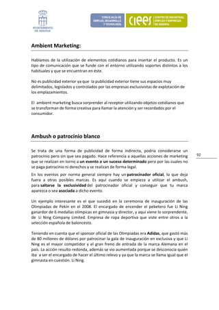 Ambient Marketing: 

Hablamos  de  la  utilización  de  elementos  cotidianos  para  insertar  el  producto.  Es  un 
tipo de comunicación que se funde con el entorno utilizando soportes distintos a los 
habituales y que se encuentran en éste.  

No es publicidad exterior ya que  la publicidad exterior tiene sus espacios muy 
delimitados, legislados y controlados por las empresas exclusivistas de explotación de 
los emplazamientos. 

El  ambient marketing busca sorprender al receptor utilizando objetos cotidianos que 
se transforman de forma creativa para llamar la atención y ser recordados por el 
consumidor.  
 


Ambush o patrocinio blanco 

Se  trata  de  una  forma  de  publicidad  de  forma  indirecta,  podría  considerarse  un 
patrocinio pero sin que sea pagado. Hace referencia a aquellas acciones de marketing                92 
que se realizan en torno a un evento o un suceso determinado pero por las cuales no 
se paga patrocinio ni derechos y se realizan de forma legal.  
En  los  eventos  por  norma  general  siempre  hay  un patrocinador  oficial,  lo  que  deja 
fuera  a  otras  posibles  marcas.  Es  aquí  cuando  se  empieza  a  utilizar  el  ambush, 
para saltarse  la  exclusividad del  patrocinador  oficial  y  conseguir  que  tu  marca 
aparezca o sea asociada a dicho evento.  

Un  ejemplo  interesante  es  el  que  sucedió  en  la  ceremonia  de  inauguración  de  las 
Olimpiadas  de  Pekín  en  el  2008.  El  encargado  de  encender  el  pebetero  fue  Li  Ning 
ganardor de 6 medallas olímpicas en gimnasia y director, y aquí viene lo sorprendente, 
de   Li  Ning  Company  Limited.  Empresa  de  ropa  deportiva  que  viste  entre  otros  a  la 
selección española de baloncesto.  

Teniendo en cuenta que el sponsor oficial de las Olimpiadas era Adidas, que gastó más 
de 80 millones de dólares por patrocinar la gala de inauguración en exclusiva y que Li 
Ning  es  el  mayor  competidor  y  el  gran  freno  de  entrada  de  la  marca  Alemana  en  el 
país. La acción resulto redonda, además se vio aumentada porque se desconocía quién 
iba  a ser el encargado de hacer el último relevo y ya que la marca se llama igual que el 
gimnasta en cuestión. Li Ning. 

                                 
 