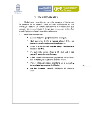 IDEAS IMPORTANTES

    •       Marketing de contenidos, un marketing que genera historias que 
    van  saltando  de  un  soporte  a  otro,  acciones  multiformato.  Lo  que 
    contribuye  a  obtener  un  aumento  considerable  de  la  repercusión  que 
    producen  las  mismas,  incluso  el  tiempo  que  permanecen  activas.  Por 
    tanto lo fundamental es el contenido no el soporte. 
    •      Aspectos fundamentales: 
                   ¿Cuál es el objetivo que pretendemos conseguir? 
                   ¿Qué  queremos  decirle  a  nuestro  cliente?  Debe  ser 
                   coherente con el posicionamiento del negocio. 
                   ¿Quién  es  el  receptor  de  nuestra  acción?  Determinar  la 
                   población‐objetivo. 
                   ¿Por  qué  medio  vamos  a  llegar  a  él?  ¿Cuál  será  el  más 
                   efectivo?  Marketing multiformato. 
                   ¿Cómo  convertiremos  el  mensaje  para  que  sea  atractivo 
                   para el cliente y se adapte a los distintos medios? 
                   ¿Plazos? Estableceremos un calendario con la cadencia y 
                   frecuencia de la comunicación (Planing)                             96 
                   Una  vez  realizada...  ¿Hemos  conseguido  el  objetivo? 
                   Medir 




                            
 