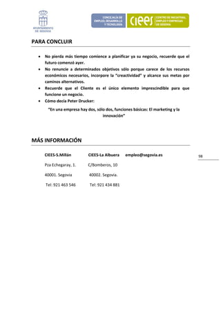 PARA CONCLUIR 

    •        No  pierda  más  tiempo  comience  a  planificar  ya  su  negocio,  recuerde  que  el 
             futuro comenzó ayer. 
    •        No  renuncie  a  determinados  objetivos  sólo  porque  carece  de  los  recursos 
             económicos  necesarios,  incorpore  la  “creactividad”  y  alcance  sus  metas  por 
             caminos alternativos. 
    •        Recuerde  que  el  Cliente  es  el  único  elemento  imprescindible  para  que 
             funcione un negocio. 
    •        Cómo decía Peter Drucker: 
               “En una empresa hay dos, sólo dos, funciones básicas: El marketing y la 
                                           innovación” 
     


MÁS INFORMACIÓN 

             CIEES‐S.Millán                 CIEES‐La Albuera      empleo@segovia.es                   98 

             Pza Echegaray, 1.            C/Bomberos, 10 

             40001. Segovia                 40002. Segovia. 

              Tel: 921 463 546              Tel: 921 434 881 

 

          
 