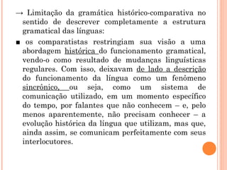 → Limitação da gramática histórico-comparativa no
sentido de descrever completamente a estrutura
gramatical das línguas:
■ os comparatistas restringiam sua visão a uma
abordagem histórica do funcionamento gramatical,
vendo-o como resultado de mudanças linguísticas
regulares. Com isso, deixavam de lado a descrição
do funcionamento da língua como um fenômeno
sincrônico, ou seja, como um sistema de
comunicação utilizado, em um momento específico
do tempo, por falantes que não conhecem – e, pelo
menos aparentemente, não precisam conhecer – a
evolução histórica da língua que utilizam, mas que,
ainda assim, se comunicam perfeitamente com seus
interlocutores.

 
