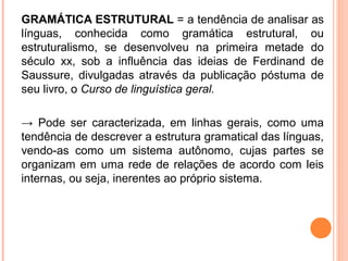 GRAMÁTICA ESTRUTURAL = a tendência de analisar as
línguas, conhecida como gramática estrutural, ou
estruturalismo, se desenvolveu na primeira metade do
século xx, sob a influência das ideias de Ferdinand de
Saussure, divulgadas através da publicação póstuma de
seu livro, o Curso de linguística geral.
→ Pode ser caracterizada, em linhas gerais, como uma
tendência de descrever a estrutura gramatical das línguas,
vendo-as como um sistema autônomo, cujas partes se
organizam em uma rede de relações de acordo com leis
internas, ou seja, inerentes ao próprio sistema.

 