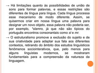 → Há limitações quanto às possibilidades de união de
sons para formar palavras, e essas restrições são
diferentes de língua para língua. Cada língua processa
esse mecanismo de modo diferente. Assim, se
quisermos criar em nossa língua uma palavra para
designar um novo objeto, essa palavra não poderia ser,
por exemplo, *slamro, já que não são típicos do
português encontros consonantais como sl e mr.
→ O estruturalismo promove a exclusão do sujeito e de
sua criatividade para adaptar sua fala aos diferentes
contextos, retirando do âmbito dos estudos linguísticos
fenômenos sociointerativos, que, pelo menos para
alguns
linguistas
modernos,
se
mostraram
fundamentais para a compreensão da natureza da
linguagem.

 
