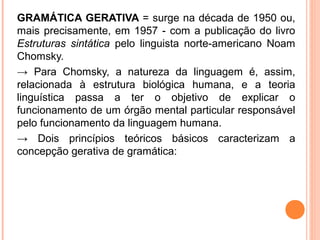 GRAMÁTICA GERATIVA = surge na década de 1950 ou,
mais precisamente, em 1957 ­ com a publicação do livro
Estruturas sintática pelo linguista norte­americano Noam
Chomsky.
→ Para Chomsky, a natureza da linguagem é, assim,
relacionada à estrutura biológica humana, e a teoria
linguística passa a ter o objetivo de explicar o
funcionamento de um órgão mental particular responsável
pelo funcionamento da linguagem humana.
→ Dois princípios teóricos básicos caracterizam a
concepção gerativa de gramática:

 
