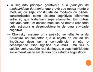 ■ o segundo princípio gerativista é o princípio da
modularidade da mente, que prevê que nossa mente é
modular, ou seja, constituída de módulos ou partes,
caracterizados como sistema cognitivos diferentes
entre si, que trabalham separadamente. Em outras
palavras cada um desses módulos da mente responde
pela estrutura e desenvolvimento de uma atividade
cognitiva.
→ Chomsky assume uma posição semelhante à de
Saussure ao sustentar que o objeto de estudo da
lingüística deve ser a competência, e não o
desempenho. Isso significa que mais uma vez o
sujeito, como usuário real da língua, e suas habilidades
sociointerativas ficam de fora dos estudos linguísticos.

 
