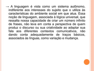 → A linguagem é vista como um sistema autônomo,
indiferente aos interesses do sujeito que o utiliza às
características do ambiente social em que atua. Essa
noção de linguagem, associada à lógica universal, que
ressalta nossa capacidade de criar um número infinito
de frases, não leva em conta a perspectiva de quem
produz o discurso ou sua criatividade ao adaptar sua
fala aos diferentes contextos comunicativos, não
dando conta adequadamente de traços básicos,
associados às línguas, como variação e mudança.

 