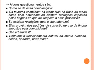 → Alguns questionamentos são:
■ Como se dá essa combinação?
■ Os falantes combinam os elementos na frase do modo
como bem entendem ou existem restrições impostas
pelas línguas no que diz respeito a esse processo?
■ Se existem restrições, qual a sua natureza?
■ Elas provêm dos padrões de correção de uso da língua
impostos pela comunidade?
■ São arbitrarias?
■ Refletem o funcionamento natural da mente humana,
sendo, portanto, universais?

 
