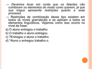 → Devemos levar em conta que os falantes não
combinam os elementos do modo como querem, já que
sua língua apresenta restrições quanto a esse
processo.
→ Restrições de combinação desse tipo existem em
todos os níveis gramaticais e se aplicam a todos os
elementos linguísticos. Vejamos como isso ocorre no
nível da frase:
a) O aluno entregou o trabalho.
b) O trabalho o aluno entregou.
c) ?Entregou o aluno o trabalho.
d) *Aluno o entregou trabalho o.

 