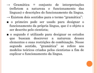 → Gramática = conjunto de interpretações
(refletem a natureza e funcionamento das
línguas) e descrições do funcionamento da língua.
→ Existem dois sentidos para o termo “gramática”:
■ o primeiro pode ser usado para designar o
funcionamento da própria língua, que é o objeto a
ser descrito pelo cientista;
■ o segundo é utilizado para designar os estudos
que buscam descrever a natureza desses
elementos e suas restrições de combinação. Nesse
segundo sentido, “gramática” se refere aos
modelos teóricos criados pelos cientistas a fim de
explicar o funcionamento da língua.

 