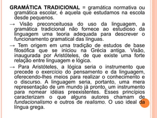 GRAMÁTICA TRADICIONAL = gramática normativa ou
gramática escolar, é aquela que estudamos na escola
desde pequenos.
→ Visão preconceituosa do uso da linguagem, a
gramática tradicional não fornece ao estudioso da
linguagem uma teoria adequada para descrever o
funcionamento gramatical das línguas.
→ Tem origem em uma tradição de estudos de base
filosófica que se iniciou na Grécia antiga. Visão,
inaugurada por Aristóteles, de que existe uma forte
relação entre linguagem e lógica.
→ Para Aristóteles, a lógica seria o instrumento que
precede o exercício do pensamento e da linguagem,
oferecendo-lhes meios para realizar o conhecimento e
o discurso. A linguagem seria, portanto, uma mera
representação de um mundo já pronto, um instrumento
para nomear idéias preexistentes. Esses princípios
caracterizam o que alguns autores chamam de
fundacionalismo e outros de realismo. O uso ideal da
língua grega.

 