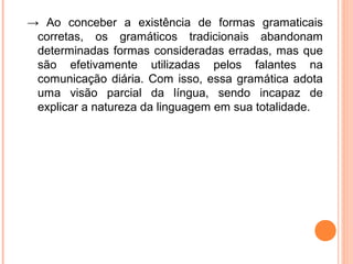 → Ao conceber a existência de formas gramaticais
corretas, os gramáticos tradicionais abandonam
determinadas formas consideradas erradas, mas que
são efetivamente utilizadas pelos falantes na
comunicação diária. Com isso, essa gramática adota
uma visão parcial da língua, sendo incapaz de
explicar a natureza da linguagem em sua totalidade.

 