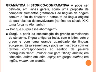 GRAMÁTICA HISTÓRICO-COMPARATIVA = pode ser
definida, em linhas gerais, como uma proposta de
comparar elementos gramaticais de línguas de origem
comum a fim de detectar a estrutura da língua original
da qual elas se desenvolveram (no final do século XIX,
toma força na Alemanha).
→ Por que surgiu essa abordagem?
■ Surgiu a partir da constatação da grande semelhança
do sânscrito, língua antiga da Índia, com o latim, com o
grego e com uma grande quantidade de línguas
européias. Essa semelhança pode ser ilustrada com os
termos correspondentes ao sentido da palavra
portuguesa “mãe” (mulher que gera filhos): maatar, em
sânscrito; mâter, em latim; mçtçr, em grego; mother, em
inglês, mutter, em alemão.

 