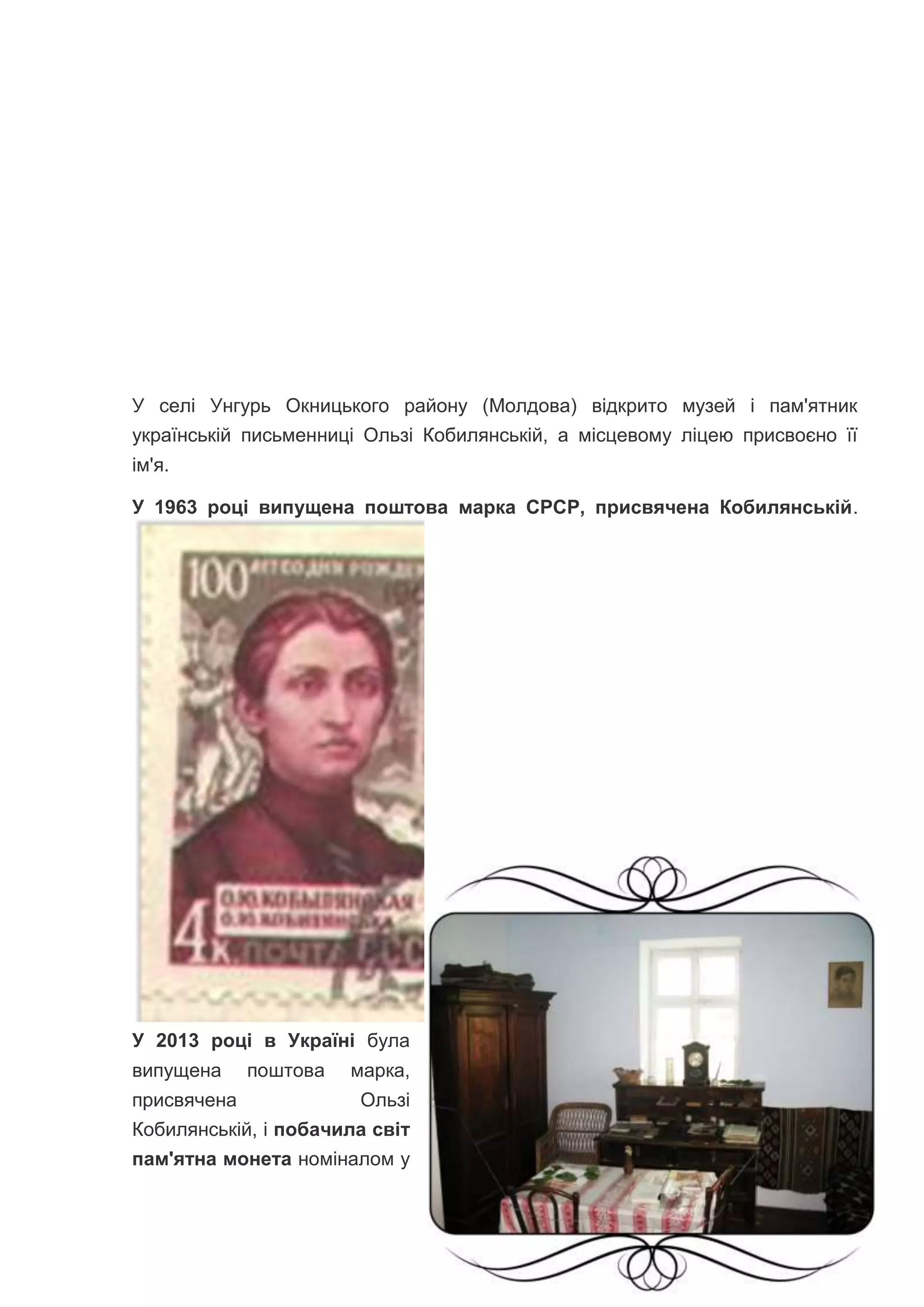 У селі Унгурь Окницького району (Молдова) відкрито музей і пам'ятник
українській письменниці Ользі Кобилянській, а місцевому ліцею присвоєно її
ім'я.
У 1963 році випущена поштова марка СРСР, присвячена Кобилянській.
У 2013 році в Україні була
випущена поштова марка,
присвячена Ользі
Кобилянській, і побачила світ
пам'ятна монета номіналом у
 