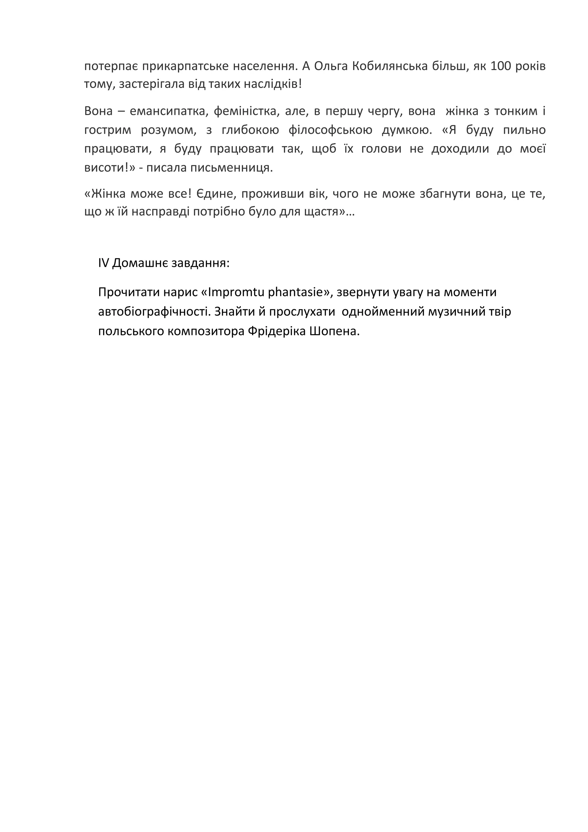 потерпає прикарпатське населення. А Ольга Кобилянська більш, як 100 років
тому, застерігала від таких наслідків!
Вона – емансипатка, феміністка, але, в першу чергу, вона жінка з тонким і
гострим розумом, з глибокою філософською думкою. «Я буду пильно
працювати, я буду працювати так, щоб їх голови не доходили до моєї
висоти!» - писала письменниця.
«Жінка може все! Єдине, проживши вік, чого не може збагнути вона, це те,
що ж їй насправді потрібно було для щастя»…
ІV Домашнє завдання:
Прочитати нарис «Impromtu phantasie», звернути увагу на моменти
автобіографічності. Знайти й прослухати однойменний музичний твір
польського композитора Фрідеріка Шопена.
 