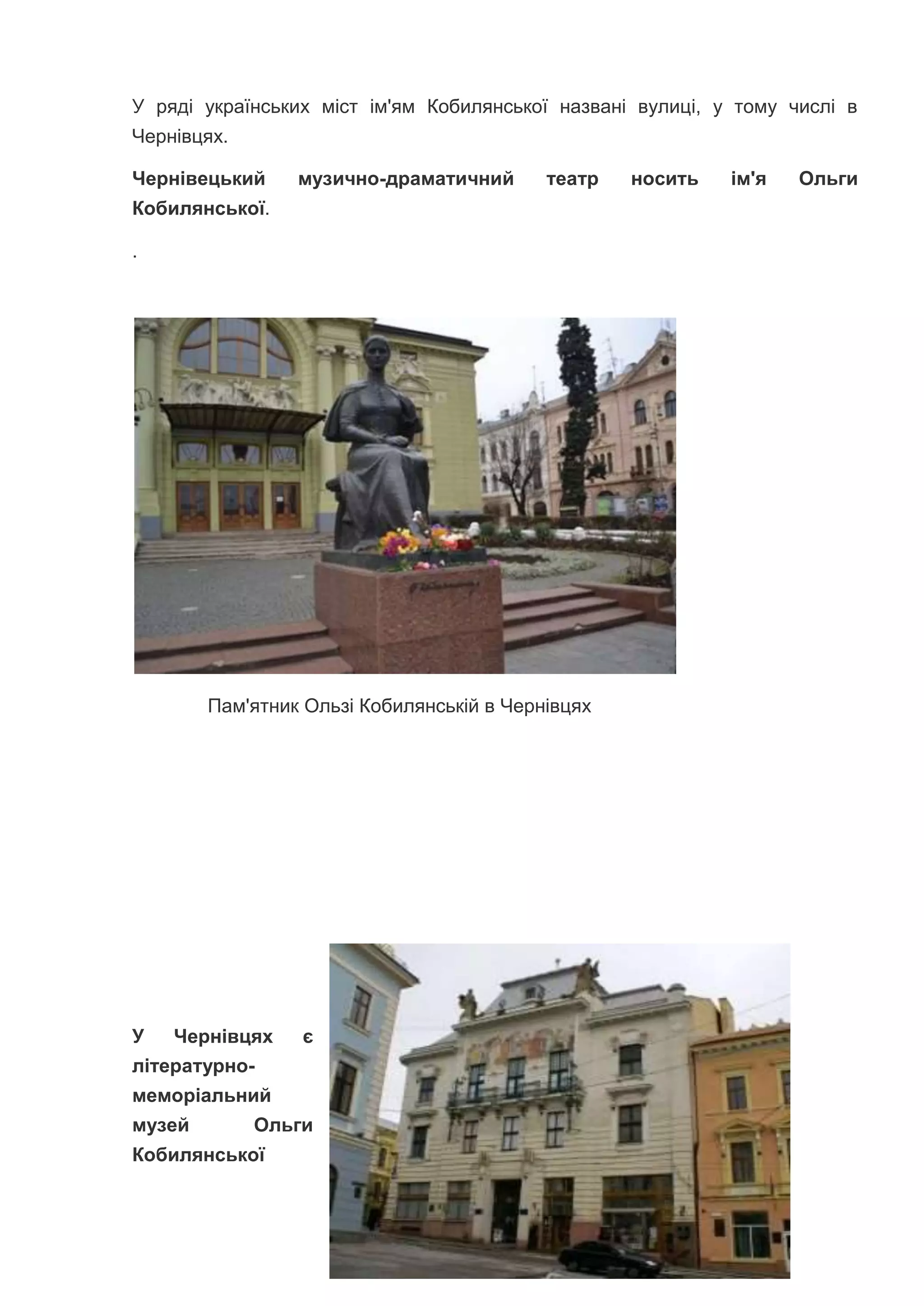 У ряді українських міст ім'ям Кобилянської названі вулиці, у тому числі в
Чернівцях.
Чернівецький музично-драматичний театр носить ім'я Ольги
Кобилянської.
.
Пам'ятник Ользі Кобилянській в Чернівцях
У Чернівцях є
літературно-
меморіальний
музей Ольги
Кобилянської
 