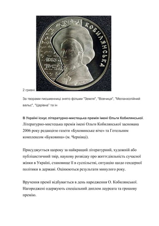 2 гривні.
За творами письменниці знято фільми "Земля", "Вовчиця", "Меланхолійний
вальс", "Царівна” та ін
В Україні існує літературно-мистецька премія імені Ольги Кобилянської.
Літературно-мистецька премія імені Ольги Кобилянської заснована
2006 року редакцією газети «Буковинське віче» та Готельним
комплексом «Буковина» (м. Чернівці).
Присуджується щороку за найкращий літературний, художній або
публіцистичний твір, наукову розвідку про життєдіяльність сучасної
жінки в Україні, становище її в суспільстві, ситуацію щодо гендерної
політики в державі. Оцінюються результати минулого року.
Вручення премії відбувається в день народження О. Кобилянської.
Нагороджені одержують спеціальний диплом лауреата та грошову
премію.
 