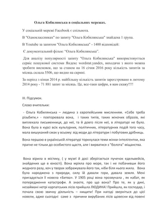 Ольга Кобилянська в соціальних мережах.
У соціальній мережі Facebook є спільнота.
В "Одноклассниках" по запиту "Ольга Кобилянська" знайдена 1 група.
В Youtube за запитом "Ольга Кобилянська" - 1400 відповідей:
Є документальний фільм: “Ольга Кобилянська”.
Для аналізу популярності запиту "Ольга Кобилянська" використовується
сервіс пошукової системи Яндекс wordstat.yandex, виходячи з якого можна
зробити висновок, що за станом на 16 січня 2016 року кількість запитів за
місяць склала 5506, що видно на скрині.
За період з кінця 2014 р. найбільшу кількість запитів зареєстровано в лютому
2014 року - 71 881 запит за місяць. Це, все-таки цифри, я вам скажу!!!!
ІІІ. Підсумок.
Слово вчительки:
- Ольга Кобилянська – людина з європейським мисленням. «Себе треба
різьбити,» - повторювала вона, і таких типів, таких жіночих образів, які
виплекала письменниця, до неї, та й довго після неї, в літературі не було.
Вона була в курсі всіх культурних, політичних, літературних подій того часу,
мала вишуканий смак у всьому: від моди до літератури і побутових дрібниць.
Вона першою в українській літературі торкнулася теми жінки-інтелігентки, яка
прагне не тільки до особистого щастя, але і вирватися з "болота" міщанства.
Вона вірила в містику, ( у музеї й досі зберігається пучечок едельвейсів,
знайдених ще в юності). Вона мріяла про море, так і не побачивши його
жодного разу, хоч у творах зображувала його так, ніби біля нього жила. Вона
була народжена з природи, силу їй давали гори, давала земля. Мені
пригадується її новела «Битва». У 1905 році вона прозвучала , як набат, як
попередження катастрофи. А знаєте, про що вона? Про те, як у дикі,
незаймані нетрі карпатських лісів прийшла ЛЮДИНА! Прийшла, як господар, і
почала свою звичну діяльність – нищити! При нагоді зверніться до цієї
новели, адже сьогодні саме з причини вирубаних лісів щовесни від повені
 