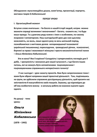 Обладнання: мультимедійна дошка, комп’ютер, презентації, портрети,
виставка творів О.Кобилянської
ПЕРЕБІГ УРОКУ
.
І. Організаційний момент
Вступне слово вчительки: - Чи багато в нашій історії людей, котрих можна
вважати справді великими і визначними? - Багато,- скажете ви, і то буде
ваша правда. Та у довгому ряду кожне з імен є особливим, по-своєму
яскравим і неповторним. Наш сьогоднішній урок дає нам щасливу
можливість, на жаль, лише одного разу за весь шкільний період,
познайомитися з життєвою долею неперевершеної талановитої
української письменниці, перекладачки, громадської діячки, психологині,
борчині за права і можливості жіноцтва і просто високоінтелігентної панни
– Ольги Юліанівни Кобилянської.
Хто ж вона? Яке її коріння? Складність і суперечливість поглядів для її
доби, і зрозумілість і визнання для нашої сучасності…І ще багато інших
питань, які не можуть бути непоміченими поціновувачами і
поціновувачками справжнього непересічного таланту!
У нас сьогодні – урок захисту проєктів. Вам було запропоновано теми і
вами були обрані напрямки вашої проєктної діяльності. Тож, поділившись
на групи, ви здійснили справжню дослідницьку діяльність, щоб вразити нас
змістовністю й масштабністю своїх пошуків. Зауважу, що відповідно до
об’єму особистого внеску в загальну роботу ви взаємно оціните один
одного.
На дошці - тема
уроку:
Ольга
Юліанівна
Кобилянська
(1878 – 1942)
 