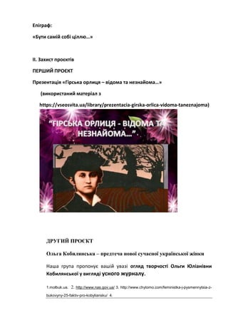 Епіграф:
«Бути самій собі ціллю…»
ІІ. Захист проєктів
ПЕРШИЙ ПРОЄКТ
Презентація «Гірська орлиця – відома та незнайома…»
(використаний матеріал з
https://vseosvita.ua/library/prezentacia-girska-orlica-vidoma-taneznajoma)
ДРУГИЙ ПРОЄКТ
Ольга Кобилянська – предтеча нової сучасної української жінки
Наша група пропонує вашій увазі огляд творчості Ольги Юліанівни
Кобилянської у вигляді усного журналу.
1.molbuk.ua. 2. http://www.nas.gov.ua/ 3. http://www.chytomo.com/feministka-j-pysmennytsia-z-
bukovyny-25-faktiv-pro-kobyliansku/ 4.
 