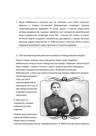 1. Ольга Кобилянська належить до тих мисткинь, яка своєю творчістю
ввійшла в історію вітчизняної белетристики назавжди. Сучасне
літературознавство відводить їй місце однієї з перших українських
авторок-модерністок, художні здобутки якої засвідчили європейський
рівень української літератури кінця ХІХ – початку ХХ століть. В різних
аспектах творча спадщина письменниці досліджена у працях багатьох
критиків. Однак новаторство О. Кобилянської у просторі жіночої прози
відкриває можливості нових прочитань її творчого доробку.
2. Свій письменницький шлях вона починає як німецькомовна авторка.
Перші її твори написані саме німецькою. Навіть свою «Царівну»
Кобилянська почала писати німецькою під назвою «Лореляй». Вона писала
вірші, згодом – новели, пізніше – повісті, сюжети для яких знаходила у
життєвих ситуаціях, які проживала сама. Особливість творчості
Кобилянської у тому, що кожен її великий твір умовно «обростав» малими
прозовими жанрами: і
тому, що мала
прозова форма була
популярна того часу, й
аби попрактикуватися
у розкритті характеру
персонажа.
3. 1891 році з її
«Царівною» вперше
знайомиться Леся
Українка.
Твором вона захоплена,
порівнює Кобилянську з
Жорж Санд та називає
«писателькою нової школи, неоромантичної». А 1899 пише до Ольги першого
 