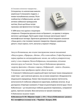 6 Стосовно жіночого товариства: .
Спілкуватись та наполегливо вивчати
українську її спонукають подруги, з
якими познайомилась юнкою. Після
знайомства із Кобринською, що вже
активно займалася громадським
життям, Ольга ще більш гостро
проживає свої феміністичні погляди.
У 1894 вона стає однією з ініціаторок
створення «Товариства руських жінок на Буковині», на одному із засідань
виступає з доповіддю. Проте дуже скоро полишає організацію через її
москвофільські погляди. Одночасно допомагає Наталі видавати альманах
«Наша доля»; стає головою таємного товариства «Кружок українських
дівчат»; пише нариси, статті, виступає у журналі «Народ».
Августа Кохановська, яка згодом ілюструватиме новели письменниці
«Некультурна», «Природа», «Битва», «Під голим небом»; Софія Окуневська,
перша українка на західноукраїнських землях, що здобула університетську
освіту і стала лікаркою; Наталя Кобринська, письменниця, очільниця
жіночого руху на Галичині. Згодом Августі Кобилянська присвятить
«коротку фантазію» «Людина з народу», Кобринській – повість «Людина»,
Окуневська стане прообразом героїні «Доля чи воля».
7. З іменем О. Кобилянської в українській прозі пов’язане також опрацювання
нової теми – долі освіченої дівчини, яка не може змиритися з бездуховністю
міщанського середовища. Кожен твір письменниці вражає поетичністю,
витонченістю й глибиною зображення характерів, особливо жіночих. За це
дослідники літератури називають її твори енциклопедією жіночої душі. Ольга
Кобилянська – це письменниця глибоких душевних переживань, напруженої
думки, ліричних настроїв. Вона виступила як прозаїк-новаторка.
8.Найповніше видання творів:
Кобилянська О. Ю. Зібрання творів : у 10 т. / Ольга Кобилянська ; редкол.:
В.І. Антофійчук (голова) та ін. – Чернівці : Букрек, 2018.
 