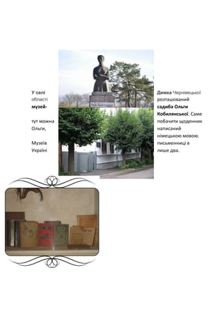 У селі Димка Чернівецької
розташований
області
музей- садиба Ольги
Кобилянської. Саме
тут можна побачити щоденник
Ольги, написаний
німецькою мовою.
Музеїв письменниці в
Україні лише два.
 