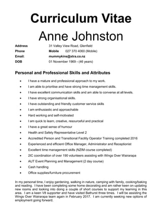Curriculum Vitae
Anne Johnston
Address 31 Valley View Road, Glenfield
Phone Mobile 027 370 4060 (Mobile)
Email: mummykins@xtra.co.nz
DOB 01 November 1969 - (46 years)
Personal and Professional Skills and Attributes
• I have a mature and professional approach to my work.
• I am able to prioritise and have strong time management skills.
• I have excellent communication skills and am able to converse at all levels.
• I have strong organisational skills.
• I have outstanding and friendly customer service skills
• I am enthusiastic and approachable
• Hard working and self-motivated
• I am quick to learn, creative, resourceful and practical
• I have a great sense of humour
• Health and Safety Representative Level 2
• Accredited Person and Transitional Facility Operator Training completed 2016
• Experienced and efficient Office Manager, Administrator and Receptionist
• Excellent time management skills (NZIM course completed)
• 2IC coordination of over 190 volunteers assisting with Wings Over Wairarapa
• AUT Event Planning and Management (2 day course)
• Cash handling
• Office supplies/furniture procurement
In my personal time, I enjoy gardening, walking in nature, camping with family, cooking/baking
and reading. I have been completing some home decorating and am rather keen on updating
new rooms and looking into doing a couple of short courses to support my learning in this
area. I am a keen V8 supporter and have visited Bathurst three times. I will be assisting the
Wings Over Wairarapa team again in February 2017. I am currently seeking new options of
employment going forward.
 