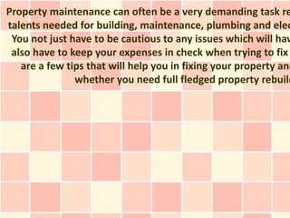 Property maintenance can often be a very demanding task re
talents needed for building, maintenance, plumbing and elec
 You not just have to be cautious to any issues which will hav
 also have to keep your expenses in check when trying to fix
   are a few tips that will help you in fixing your property and
               whether you need full fledged property rebuild
 