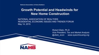 Growth Potential and Headwinds for
New Home Construction
Robert Dietz, Ph.D.
Vice President, Tax and Market Analysis
@dietz_econ www.eyeonhousing.org
NATIONAL ASSOCIATION OF REALTORS
RESIDENTIAL ECONOMIC ISSUES AND TRENDS FORUM
May 14, 2015
 