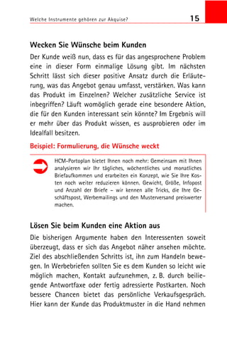 Welche Instrumente gehören zur Akquise? 15
Wecken Sie Wünsche beim Kunden
Der Kunde weiß nun, dass es für das angesprochene Problem
eine in dieser Form einmalige Lösung gibt. Im nächsten
Schritt lässt sich dieser positive Ansatz durch die Erläute
rung, was das Angebot genau umfasst, verstärken. Was kann
das Produkt im Einzelnen? Welcher zusätzliche Service ist
inbegriffen? Läuft womöglich gerade eine besondere Aktion,
die für den Kunden interessant sein könnte? Im Ergebnis will
er mehr über das Produkt wissen, es ausprobieren oder im
Idealfall besitzen.
Beispiel: Formulierung, die Wünsche weckt
HCM Portoplan bietet Ihnen noch mehr: Gemeinsam mit Ihnen
analysieren wir Ihr tägliches, wöchentliches und monatliches
Briefaufkommen und erarbeiten ein Konzept, wie Sie Ihre Kos
ten noch weiter reduzieren können. Gewicht, Größe, Infopost
und Anzahl der Briefe – wir kennen alle Tricks, die Ihre Ge
schäftspost, Werbemailings und den Musterversand preiswerter
machen.
Lösen Sie beim Kunden eine Aktion aus
Die bisherigen Argumente haben den Interessenten soweit
überzeugt, dass er sich das Angebot näher ansehen möchte.
Ziel des abschließenden Schritts ist, ihn zum Handeln bewe
gen. In Werbebriefen sollten Sie es dem Kunden so leicht wie
möglich machen, Kontakt aufzunehmen, z. B. durch beilie
gende Antwortfaxe oder fertig adressierte Postkarten. Noch
bessere Chancen bietet das persönliche Verkaufsgespräch.
Hier kann der Kunde das Produktmuster in die Hand nehmen
 