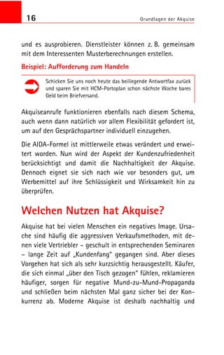 16 Grundlagen der Akquise
und es ausprobieren. Dienstleister können z. B. gemeinsam
mit dem Interessenten Musterberechnungen erstellen.
Beispiel: Aufforderung zum Handeln
Schicken Sie uns noch heute das beiliegende Antwortfax zurück
und sparen Sie mit HCM Portoplan schon nächste Woche bares
Geld beim Briefversand.
Akquiseanrufe funktionieren ebenfalls nach diesem Schema,
auch wenn dann natürlich vor allem Flexibilität gefordert ist,
um auf den Gesprächspartner individuell einzugehen.
Die AIDA Formel ist mittlerweile etwas verändert und erwei
tert worden. Nun wird der Aspekt der Kundenzufriedenheit
berücksichtigt und damit die Nachhaltigkeit der Akquise.
Dennoch eignet sie sich nach wie vor besonders gut, um
Werbemittel auf ihre Schlüssigkeit und Wirksamkeit hin zu
überprüfen.
Welchen Nutzen hat Akquise?
Akquise hat bei vielen Menschen ein negatives Image. Ursa
che sind häufig die aggressiven Verkaufsmethoden, mit de
nen viele Vertriebler – geschult in entsprechenden Seminaren
– lange Zeit auf „Kundenfang“ gegangen sind. Aber dieses
Vorgehen hat sich als sehr kurzsichtig herausgestellt. Käufer,
die sich einmal „über den Tisch gezogen“ fühlen, reklamieren
häufiger, sorgen für negative Mund zu Mund Propaganda
und schließen beim nächsten Mal ganz sicher bei der Kon
kurrenz ab. Moderne Akquise ist deshalb nachhaltig und
 