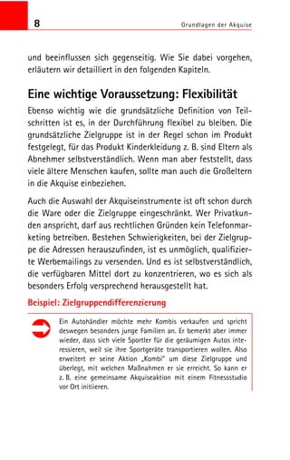8 Grundlagen der Akquise
und beeinflussen sich gegenseitig. Wie Sie dabei vorgehen,
erläutern wir detailliert in den folgenden Kapiteln.
Eine wichtige Voraussetzung: Flexibilität
Ebenso wichtig wie die grundsätzliche Definition von Teil
schritten ist es, in der Durchführung flexibel zu bleiben. Die
grundsätzliche Zielgruppe ist in der Regel schon im Produkt
festgelegt, für das Produkt Kinderkleidung z. B. sind Eltern als
Abnehmer selbstverständlich. Wenn man aber feststellt, dass
viele ältere Menschen kaufen, sollte man auch die Großeltern
in die Akquise einbeziehen.
Auch die Auswahl der Akquiseinstrumente ist oft schon durch
die Ware oder die Zielgruppe eingeschränkt. Wer Privatkun
den anspricht, darf aus rechtlichen Gründen kein Telefonmar
keting betreiben. Bestehen Schwierigkeiten, bei der Zielgrup
pe die Adressen herauszufinden, ist es unmöglich, qualifizier
te Werbemailings zu versenden. Und es ist selbstverständlich,
die verfügbaren Mittel dort zu konzentrieren, wo es sich als
besonders Erfolg versprechend herausgestellt hat.
Beispiel: Zielgruppendifferenzierung
Ein Autohändler möchte mehr Kombis verkaufen und spricht
deswegen besonders junge Familien an. Er bemerkt aber immer
wieder, dass sich viele Sportler für die geräumigen Autos inte
ressieren, weil sie ihre Sportgeräte transportieren wollen. Also
erweitert er seine Aktion „Kombi“ um diese Zielgruppe und
überlegt, mit welchen Maßnahmen er sie erreicht. So kann er
z. B. eine gemeinsame Akquiseaktion mit einem Fitnessstudio
vor Ort initiieren.
 