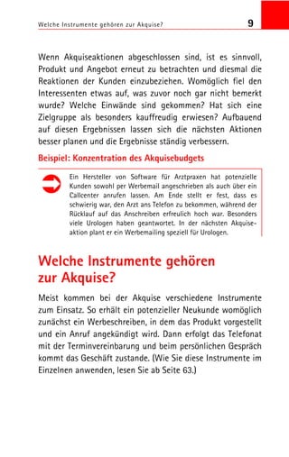 Welche Instrumente gehören zur Akquise? 9
Wenn Akquiseaktionen abgeschlossen sind, ist es sinnvoll,
Produkt und Angebot erneut zu betrachten und diesmal die
Reaktionen der Kunden einzubeziehen. Womöglich fiel den
Interessenten etwas auf, was zuvor noch gar nicht bemerkt
wurde? Welche Einwände sind gekommen? Hat sich eine
Zielgruppe als besonders kauffreudig erwiesen? Aufbauend
auf diesen Ergebnissen lassen sich die nächsten Aktionen
besser planen und die Ergebnisse ständig verbessern.
Beispiel: Konzentration des Akquisebudgets
Ein Hersteller von Software für Arztpraxen hat potenzielle
Kunden sowohl per Werbemail angeschrieben als auch über ein
Callcenter anrufen lassen. Am Ende stellt er fest, dass es
schwierig war, den Arzt ans Telefon zu bekommen, während der
Rücklauf auf das Anschreiben erfreulich hoch war. Besonders
viele Urologen haben geantwortet. In der nächsten Akquise
aktion plant er ein Werbemailing speziell für Urologen.
Welche Instrumente gehören
zur Akquise?
Meist kommen bei der Akquise verschiedene Instrumente
zum Einsatz. So erhält ein potenzieller Neukunde womöglich
zunächst ein Werbeschreiben, in dem das Produkt vorgestellt
und ein Anruf angekündigt wird. Dann erfolgt das Telefonat
mit der Terminvereinbarung und beim persönlichen Gespräch
kommt das Geschäft zustande. (Wie Sie diese Instrumente im
Einzelnen anwenden, lesen Sie ab Seite 63.)
 