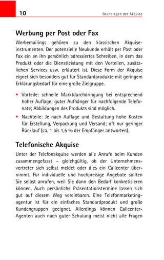 10 Grundlagen der Akquise
Werbung per Post oder Fax
Werbemailings gehören zu den klassischen Akquise
instrumenten. Der potenzielle Neukunde erhält per Post oder
Fax ein an ihn persönlich adressiertes Schreiben, in dem das
Produkt oder die Dienstleistung mit den Vorteilen, zusätz
lichen Services usw. erläutert ist. Diese Form der Akquise
eignet sich besonders gut für Standardprodukte mit geringem
Erklärungsbedarf für eine große Zielgruppe.
Vorteile: schnelle Marktdurchdringung bei entsprechend
hoher Auflage; guter Aufhänger für nachfolgende Telefo
nate; Abbildungen des Produkts sind möglich.
Nachteile: Je nach Auflage und Gestaltung hohe Kosten
für Erstellung, Verpackung und Versand; oft nur geringer
Rücklauf (ca. 1 bis 1,5 % der Empfänger antworten).
Telefonische Akquise
Unter der Telefonakquise werden alle Anrufe beim Kunden
zusammengefasst – gleichgültig, ob der Unternehmens
vertreter sich selbst meldet oder dies ein Callcenter über
nimmt. Für individuelle und hochpreisige Angebote sollten
Sie selbst anrufen, weil Sie dann den Bedarf konkretisieren
können. Auch persönliche Präsentationstermine lassen sich
gut auf diesem Weg vereinbaren. Eine Telefonmarketing
agentur ist für ein einfaches Standardprodukt und große
Kundengruppen geeignet. Allerdings können Callcenter
Agenten auch nach guter Schulung meist nicht alle Fragen
 