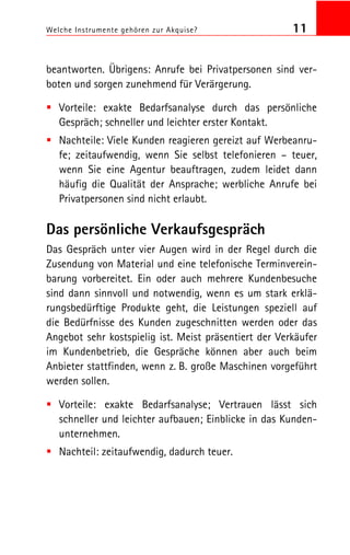 Welche Instrumente gehören zur Akquise? 11
beantworten. Übrigens: Anrufe bei Privatpersonen sind ver
boten und sorgen zunehmend für Verärgerung.
Vorteile: exakte Bedarfsanalyse durch das persönliche
Gespräch; schneller und leichter erster Kontakt.
Nachteile: Viele Kunden reagieren gereizt auf Werbeanru
fe; zeitaufwendig, wenn Sie selbst telefonieren – teuer,
wenn Sie eine Agentur beauftragen, zudem leidet dann
häufig die Qualität der Ansprache; werbliche Anrufe bei
Privatpersonen sind nicht erlaubt.
Das persönliche Verkaufsgespräch
Das Gespräch unter vier Augen wird in der Regel durch die
Zusendung von Material und eine telefonische Terminverein
barung vorbereitet. Ein oder auch mehrere Kundenbesuche
sind dann sinnvoll und notwendig, wenn es um stark erklä
rungsbedürftige Produkte geht, die Leistungen speziell auf
die Bedürfnisse des Kunden zugeschnitten werden oder das
Angebot sehr kostspielig ist. Meist präsentiert der Verkäufer
im Kundenbetrieb, die Gespräche können aber auch beim
Anbieter stattfinden, wenn z. B. große Maschinen vorgeführt
werden sollen.
Vorteile: exakte Bedarfsanalyse; Vertrauen lässt sich
schneller und leichter aufbauen; Einblicke in das Kunden
unternehmen.
Nachteil: zeitaufwendig, dadurch teuer.
 