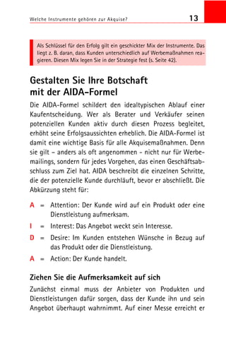 Welche Instrumente gehören zur Akquise? 13
Als Schlüssel für den Erfolg gilt ein geschickter Mix der Instrumente. Das
liegt z. B. daran, dass Kunden unterschiedlich auf Werbemaßnahmen rea
gieren. Diesen Mix legen Sie in der Strategie fest (s. Seite 42).
Gestalten Sie Ihre Botschaft
mit der AIDA Formel
Die AIDA Formel schildert den idealtypischen Ablauf einer
Kaufentscheidung. Wer als Berater und Verkäufer seinen
potenziellen Kunden aktiv durch diesen Prozess begleitet,
erhöht seine Erfolgsaussichten erheblich. Die AIDA Formel ist
damit eine wichtige Basis für alle Akquisemaßnahmen. Denn
sie gilt – anders als oft angenommen nicht nur für Werbe
mailings, sondern für jedes Vorgehen, das einen Geschäftsab
schluss zum Ziel hat. AIDA beschreibt die einzelnen Schritte,
die der potenzielle Kunde durchläuft, bevor er abschließt. Die
Abkürzung steht für:
A = Attention: Der Kunde wird auf ein Produkt oder eine
Dienstleistung aufmerksam.
I = Interest: Das Angebot weckt sein Interesse.
D = Desire: Im Kunden entstehen Wünsche in Bezug auf
das Produkt oder die Dienstleistung.
A = Action: Der Kunde handelt.
Ziehen Sie die Aufmerksamkeit auf sich
Zunächst einmal muss der Anbieter von Produkten und
Dienstleistungen dafür sorgen, dass der Kunde ihn und sein
Angebot überhaupt wahrnimmt. Auf einer Messe erreicht er
 