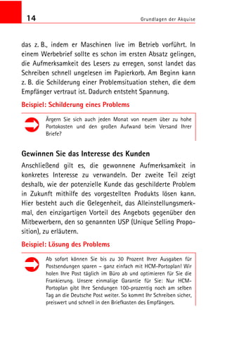 14 Grundlagen der Akquise
das z. B., indem er Maschinen live im Betrieb vorführt. In
einem Werbebrief sollte es schon im ersten Absatz gelingen,
die Aufmerksamkeit des Lesers zu erregen, sonst landet das
Schreiben schnell ungelesen im Papierkorb. Am Beginn kann
z. B. die Schilderung einer Problemsituation stehen, die dem
Empfänger vertraut ist. Dadurch entsteht Spannung.
Beispiel: Schilderung eines Problems
Ärgern Sie sich auch jeden Monat von neuem über zu hohe
Portokosten und den großen Aufwand beim Versand Ihrer
Briefe?
Gewinnen Sie das Interesse des Kunden
Anschließend gilt es, die gewonnene Aufmerksamkeit in
konkretes Interesse zu verwandeln. Der zweite Teil zeigt
deshalb, wie der potenzielle Kunde das geschilderte Problem
in Zukunft mithilfe des vorgestellten Produkts lösen kann.
Hier besteht auch die Gelegenheit, das Alleinstellungsmerk
mal, den einzigartigen Vorteil des Angebots gegenüber den
Mitbewerbern, den so genannten USP (Unique Selling Propo
sition), zu erläutern.
Beispiel: Lösung des Problems
Ab sofort können Sie bis zu 30 Prozent Ihrer Ausgaben für
Postsendungen sparen – ganz einfach mit HCM Portoplan! Wir
holen Ihre Post täglich im Büro ab und optimieren für Sie die
Frankierung. Unsere einmalige Garantie für Sie: Nur HCM
Portoplan gibt Ihre Sendungen 100 prozentig noch am selben
Tag an die Deutsche Post weiter. So kommt Ihr Schreiben sicher,
preiswert und schnell in den Briefkasten des Empfängers.
 