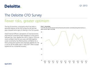 The fog of economic uncertainty which has been a
dominant feature of the CFO Survey for the last five
years showed some signs of clearing in the first quarter.
 
Chief Financial Officers’ perceptions of macroeconomic
and financial uncertainty have dropped to a two-and-a-
half-year low. And, despite the crisis in Cyprus, CFOs are
more confident that the euro area will hold together.
Lower uncertainty has lifted business confidence for a
third consecutive quarter and corporate appetite for risk
is not far off the peaks seen in early 2011 when Europe
looked set for a sustained recovery.
Reduced stress in financial markets has delivered
improvements in credit conditions for large UK corporates.
CFOs say credit is more available and cheaper than at any
time since the survey started in September 2007.
CFOs have edged away from their previous emphasis
on cost control and cash flow. Our index of corporate
defensiveness, having trended higher for two-and-a-half
years, has declined sharply.
Q2 2013
Fewer risks, greater optimism
The Deloitte CFO Survey
May 2013
 