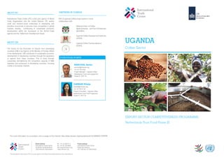International Trade Centre (ITC) is the joint agency of World
Trade Organisation and the United Nations. ITC assists
small and medium–sized enterprises in developing and
transition economies to become more competitive in global
markets, thereby contributing to sustainable economic
development within the framework of the Aid-for-Trade
agenda and the Millennium Development Goals.
NTF III Uganda Coffee project works in close
collaboration with:
National Union of Coffee
Agribusinesses and Farm Enterprises
(NUCAFE)
Uganda Coffee Development Authority
(UCDA)
Uganda Coffee Farmers Alliance
(UCFA)
PARTNERS IN UGANDA
P: +41 22 730 0111
F: +41 22 733 4439
E: itcreg@intracen.org
www.intracen.org
Street address
International Trade Centre
54-56 Rue de Montbrillant
1202 Geneva, Switzerland
Postal address
International Trade Centre
Palais des Nations
1211 Geneva 10, Switzerland
UGANDA
Coffee Sector
For more information on our project, visit our page on the internet: http://www.intracen.org/itc/projects/ntf-3/UGANDA-COFFEE
The International Trade Centre (ITC) is the joint agency of the World Trade Organization and the United Nations.
©shutterstock.com©shutterstock.com
ABOUT ITC
ABOUT CBI
The Centre for the Promotion of Imports from developing
countries (CBI) is an Agency of the Ministry of Foreign Affairs
of the Netherlands. CBI contributes to sustainable economic
development in developing countries through the expansion
of exports from these countries. This is done through
sustainably strengthening the competitive capacity of SME
exporters and producers in developing countries, focusing
mostly on European markets.
EXPORT SECTOR COMPETITIVENESS PROGRAMME
Netherlands Trust Fund Phase III
YOUR FOCAL POINTS
DARBARI Ritwija
darbari@intracen.org
+41 22 730 01 03
Project Consultant – Uganda Coffee
Netherlands Trust Fund Programme
Phase III (NTF III)
©shutterstock.com
RANCHON, Adrien
ranchon@intracen.org
+41 22 730 0322
Project Manager – Uganda Coffee
Netherlands Trust Fund programme
Phase III (NTF III)
 