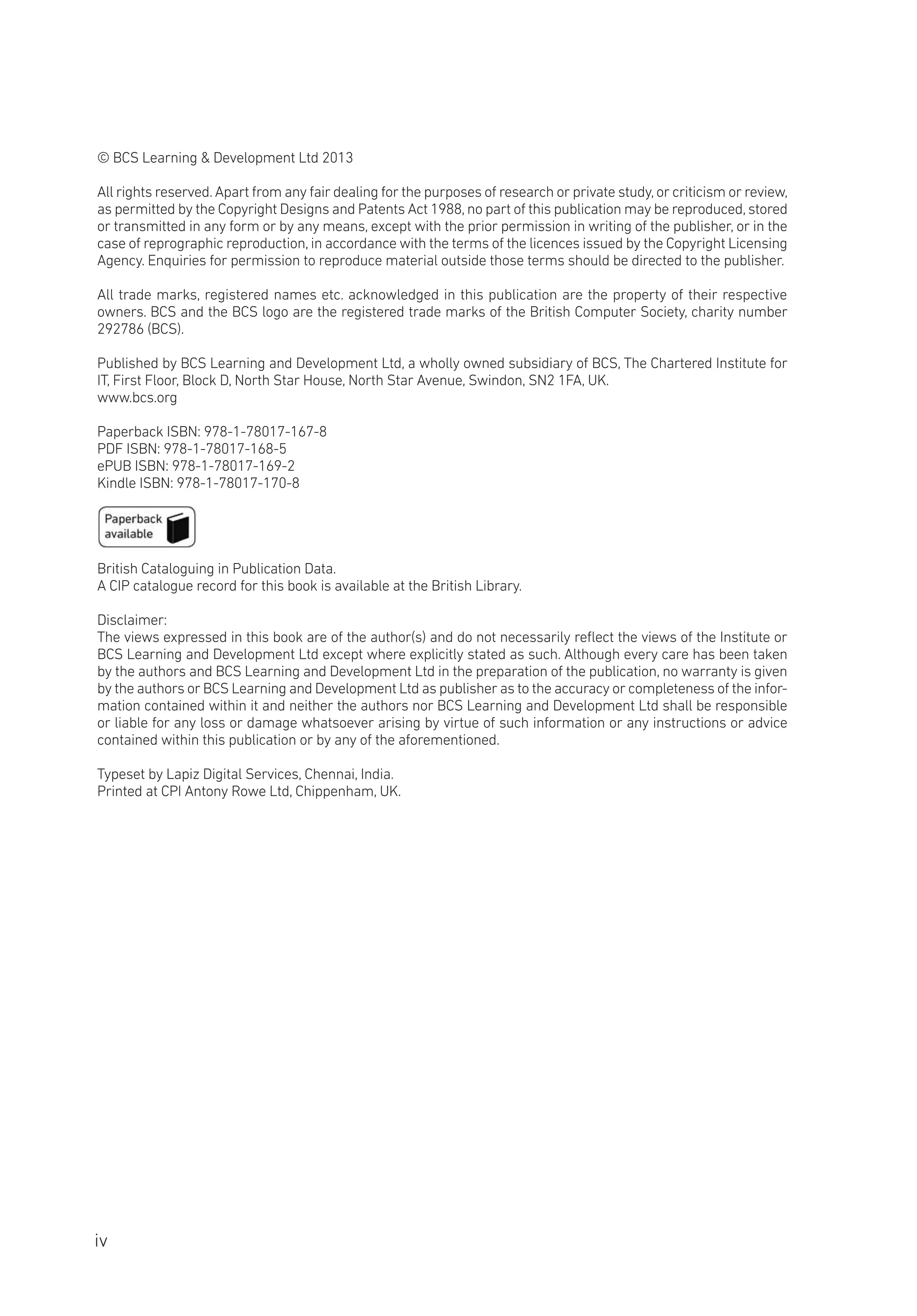 © BCS Learning & Development Ltd 2013
All rights reserved.Apart from any fair dealing for the purposes of research or private study,or criticism or review,
as permitted by the Copyright Designs and Patents Act 1988,no part of this publication may be reproduced,stored
or transmitted in any form or by any means, except with the prior permission in writing of the publisher, or in the
case of reprographic reproduction, in accordance with the terms of the licences issued by the Copyright Licensing
Agency. Enquiries for permission to reproduce material outside those terms should be directed to the publisher.
All trade marks, registered names etc. acknowledged in this publication are the property of their respective
owners. BCS and the BCS logo are the registered trade marks of the British Computer Society, charity number
292786 (BCS).
Published by BCS Learning and Development Ltd, a wholly owned subsidiary of BCS, The Chartered Institute for
IT, First Floor, Block D, North Star House, North Star Avenue, Swindon, SN2 1FA, UK.
www.bcs.org
Paperback ISBN: 978-1-78017-167-8
PDF ISBN: 978-1-78017-168-5
ePUB ISBN: 978-1-78017-169-2
Kindle ISBN: 978-1-78017-170-8
British Cataloguing in Publication Data.
A CIP catalogue record for this book is available at the British Library.
Disclaimer:
The views expressed in this book are of the author(s) and do not necessarily reflect the views of the Institute or
BCS Learning and Development Ltd except where explicitly stated as such. Although every care has been taken
by the authors and BCS Learning and Development Ltd in the preparation of the publication, no warranty is given
by the authors or BCS Learning and Development Ltd as publisher as to the accuracy or completeness of the infor-
mation contained within it and neither the authors nor BCS Learning and Development Ltd shall be responsible
or liable for any loss or damage whatsoever arising by virtue of such information or any instructions or advice
contained within this publication or by any of the aforementioned.
Typeset by Lapiz Digital Services, Chennai, India.
Printed at CPI Antony Rowe Ltd, Chippenham, UK.
iv
 