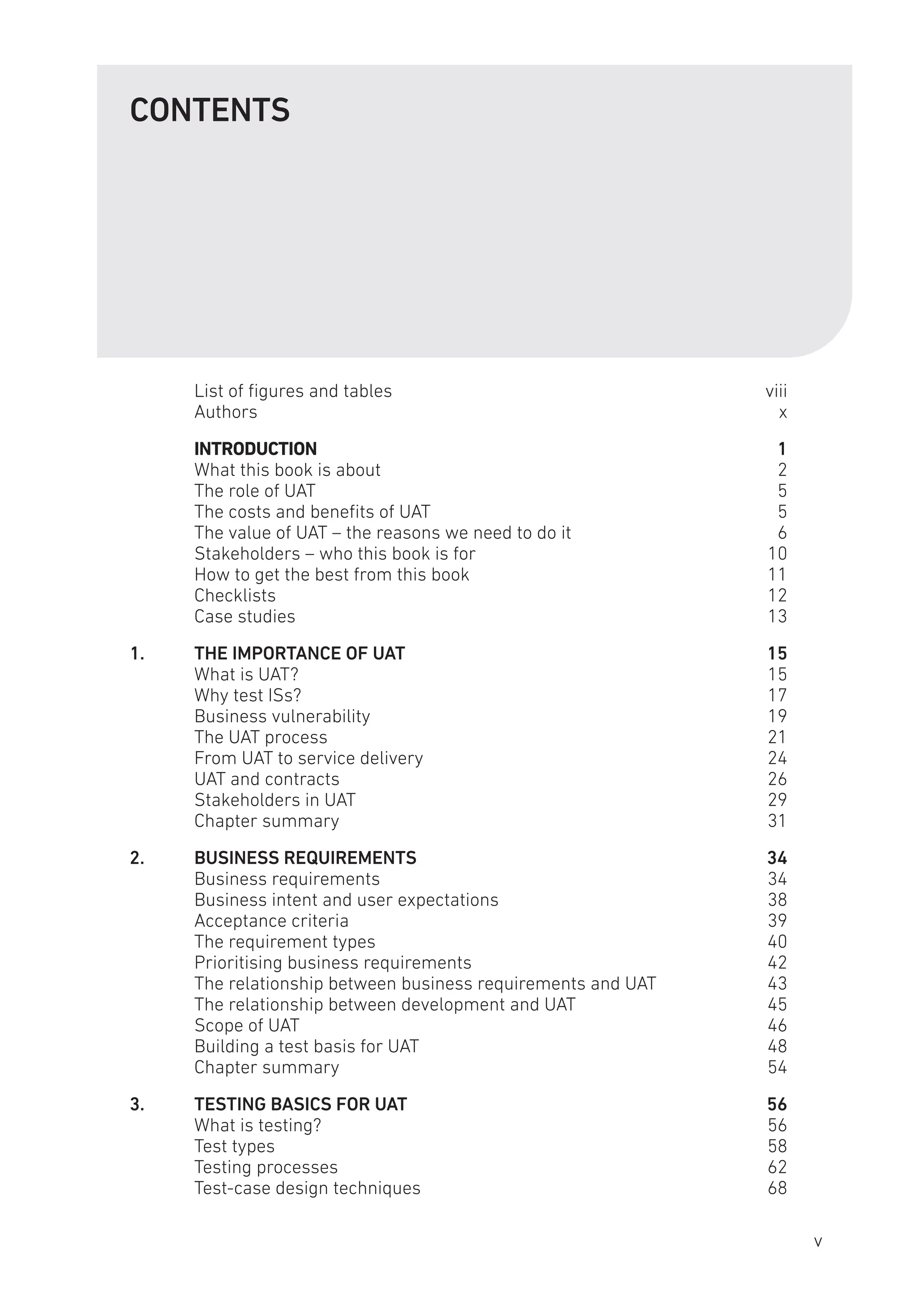CONTENTS
List of figures and tables viii
Authorsx
INTRODUCTION1
What this book is about 2
The role of UAT 5
The costs and benefits of UAT 5
The value of UAT – the reasons we need to do it 6
Stakeholders – who this book is for 10
How to get the best from this book 11
Checklists12
Case studies 13
1. THE IMPORTANCE OF UAT 15
What is UAT? 15
Why test ISs? 17
Business vulnerability 19
The UAT process 21
From UAT to service delivery 24
UAT and contracts 26
Stakeholders in UAT 29
Chapter summary 31
2. BUSINESS REQUIREMENTS 34
Business requirements 34
Business intent and user expectations 38
Acceptance criteria 39
The requirement types 40
Prioritising business requirements 42
The relationship between business requirements and UAT 43
The relationship between development and UAT 45
Scope of UAT 46
Building a test basis for UAT 48
Chapter summary 54
3. TESTING BASICS FOR UAT 56
What is testing? 56
Test types 58
Testing processes 62
Test-case design techniques 68
v
 