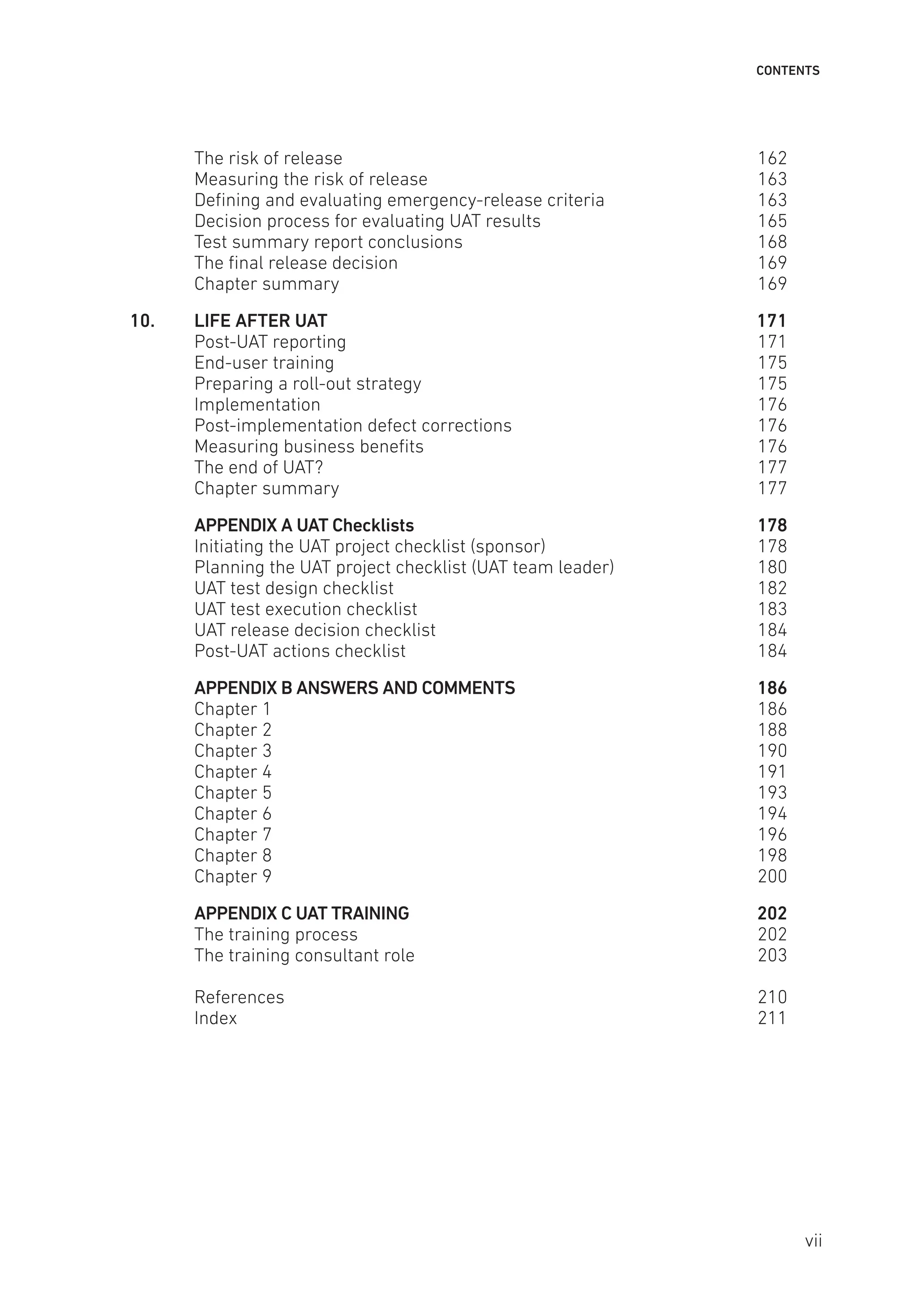 CONTENTS
The risk of release 162
Measuring the risk of release 163
Defining and evaluating emergency-release criteria 163
Decision process for evaluating UAT results 165
Test summary report conclusions 168
The final release decision 169
Chapter summary 169
10. LIFE AFTER UAT 171
Post-UAT reporting 171
End-user training 175
Preparing a roll-out strategy 175
Implementation176
Post-implementation defect corrections 176
Measuring business benefits 176
The end of UAT? 177
Chapter summary 177
APPENDIX A UAT Checklists 178
Initiating the UAT project checklist (sponsor) 178
Planning the UAT project checklist (UAT team leader) 180
UAT test design checklist 182
UAT test execution checklist 183
UAT release decision checklist 184
Post-UAT actions checklist 184
APPENDIX B ANSWERS AND COMMENTS 186
Chapter 1 186
Chapter 2 188
Chapter 3 190
Chapter 4 191
Chapter 5 193
Chapter 6 194
Chapter 7 196
Chapter 8 198
Chapter 9 200
APPENDIX C UAT TRAINING 202
The training process 202
The training consultant role 203
References210
Index211
vii
 