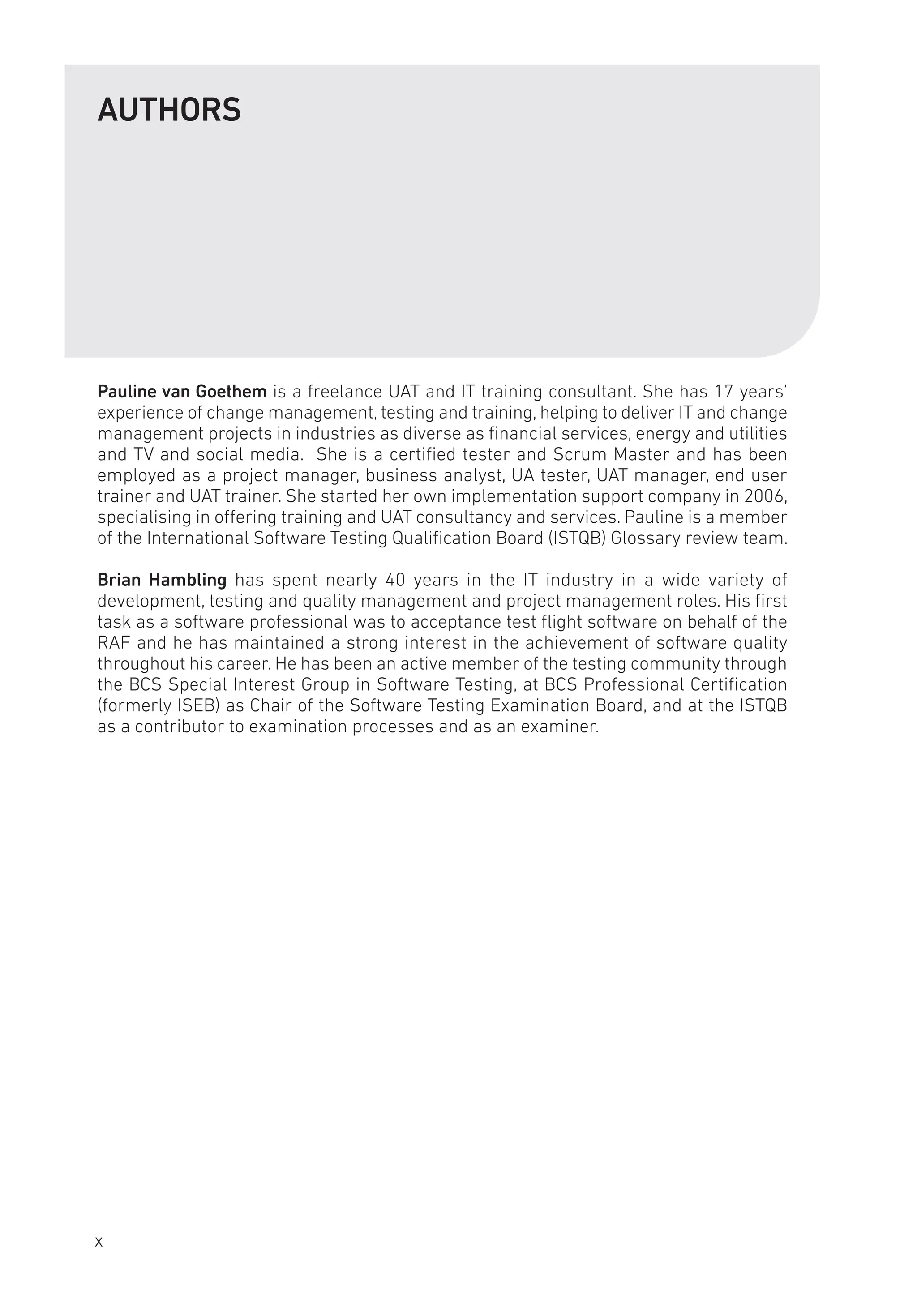 AUTHORS
Pauline van Goethem is a freelance UAT and IT training consultant. She has 17 years’
experience of change management, testing and training, helping to deliver IT and change
management projects in industries as diverse as financial services, energy and utilities
and TV and social media. She is a certified tester and Scrum Master and has been
employed as a project manager, business analyst, UA tester, UAT manager, end user
trainer and UAT trainer. She started her own implementation support company in 2006,
specialising in offering training and UAT consultancy and services. Pauline is a member
of the International Software Testing Qualification Board (ISTQB) Glossary review team.
Brian Hambling has spent nearly 40 years in the IT industry in a wide variety of
development, testing and quality management and project management roles. His first
task as a software professional was to acceptance test flight software on behalf of the
RAF and he has maintained a strong interest in the achievement of software quality
throughout his career. He has been an active member of the testing community through
the BCS Special Interest Group in Software Testing, at BCS Professional Certification
(formerly ISEB) as Chair of the Software Testing Examination Board, and at the ISTQB
as a contributor to examination processes and as an examiner.
x
 