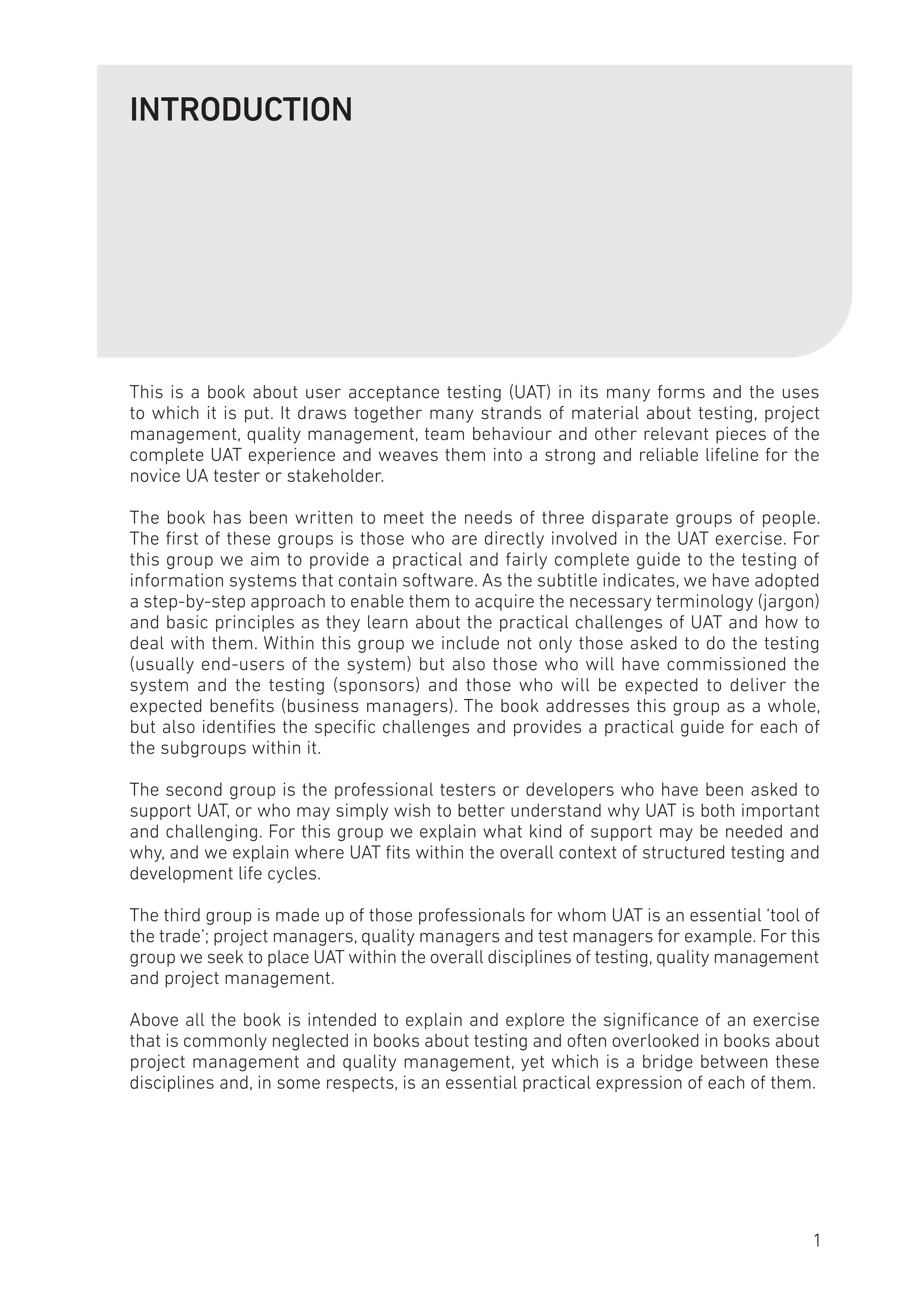 INTRODUCTION
This is a book about user acceptance testing (UAT) in its many forms and the uses
to which it is put. It draws together many strands of material about testing, project
management, quality management, team behaviour and other relevant pieces of the
complete UAT experience and weaves them into a strong and reliable lifeline for the
novice UA tester or stakeholder.
The book has been written to meet the needs of three disparate groups of people.
The first of these groups is those who are directly involved in the UAT exercise. For
this group we aim to provide a practical and fairly complete guide to the testing of
information systems that contain software. As the subtitle indicates, we have adopted
a step-by-step approach to enable them to acquire the necessary terminology (jargon)
and basic principles as they learn about the practical challenges of UAT and how to
deal with them. Within this group we include not only those asked to do the testing
(usually end-users of the system) but also those who will have commissioned the
system and the testing (sponsors) and those who will be expected to deliver the
expected benefits (business managers). The book addresses this group as a whole,
but also identifies the specific challenges and provides a practical guide for each of
the subgroups within it.
The second group is the professional testers or developers who have been asked to
support UAT, or who may simply wish to better understand why UAT is both important
and challenging. For this group we explain what kind of support may be needed and
why, and we explain where UAT fits within the overall context of structured testing and
development life cycles.
The third group is made up of those professionals for whom UAT is an essential ‘tool of
the trade’; project managers, quality managers and test managers for example. For this
group we seek to place UAT within the overall disciplines of testing, quality management
and project management.
Above all the book is intended to explain and explore the significance of an exercise
that is commonly neglected in books about testing and often overlooked in books about
project management and quality management, yet which is a bridge between these
disciplines and, in some respects, is an essential practical expression of each of them.
1
 
