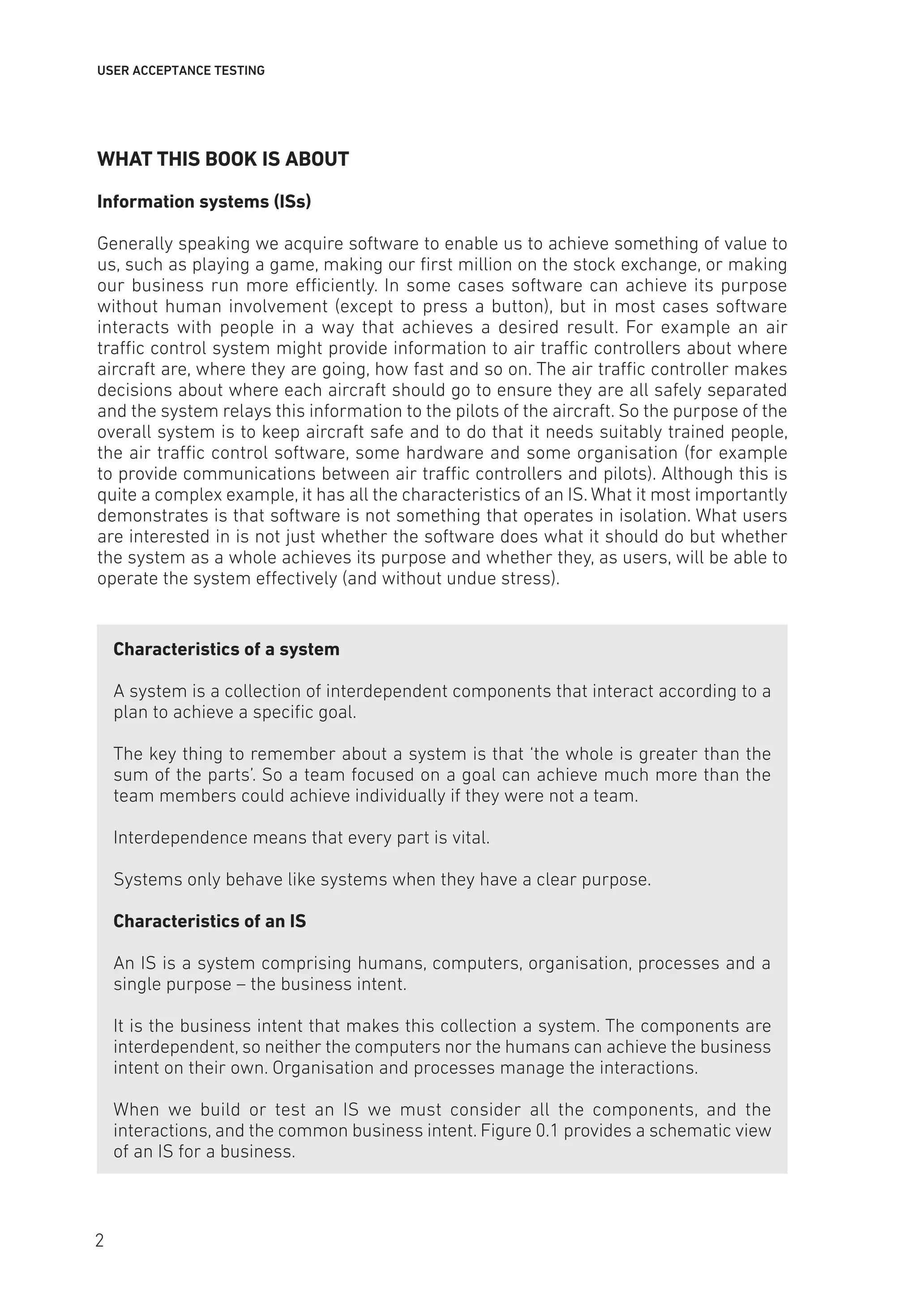 USER ACCEPTANCE TESTING
WHAT THIS BOOK IS ABOUT
Information systems (ISs)
Generally speaking we acquire software to enable us to achieve something of value to
us, such as playing a game, making our first million on the stock exchange, or making
our business run more efficiently. In some cases software can achieve its purpose
without human involvement (except to press a button), but in most cases software
interacts with people in a way that achieves a desired result. For example an air
traffic control system might provide information to air traffic controllers about where
aircraft are, where they are going, how fast and so on. The air traffic controller makes
decisions about where each aircraft should go to ensure they are all safely separated
and the system relays this information to the pilots of the aircraft. So the purpose of the
overall system is to keep aircraft safe and to do that it needs suitably trained people,
the air traffic control software, some hardware and some organisation (for example
to provide communications between air traffic controllers and pilots). Although this is
quite a complex example, it has all the characteristics of an IS. What it most importantly
demonstrates is that software is not something that operates in isolation. What users
are interested in is not just whether the software does what it should do but whether
the system as a whole achieves its purpose and whether they, as users, will be able to
operate the system effectively (and without undue stress).
Characteristics of a system
A system is a collection of interdependent components that interact according to a
plan to achieve a specific goal.
The key thing to remember about a system is that ‘the whole is greater than the
sum of the parts’. So a team focused on a goal can achieve much more than the
team members could achieve individually if they were not a team.
Interdependence means that every part is vital.
Systems only behave like systems when they have a clear purpose.
Characteristics of an IS
An IS is a system comprising humans, computers, organisation, processes and a
single purpose – the business intent.
It is the business intent that makes this collection a system. The components are
interdependent, so neither the computers nor the humans can achieve the business
intent on their own. Organisation and processes manage the interactions.
When we build or test an IS we must consider all the components, and the
interactions, and the common business intent. Figure 0.1 provides a schematic view
of an IS for a business.
2
 