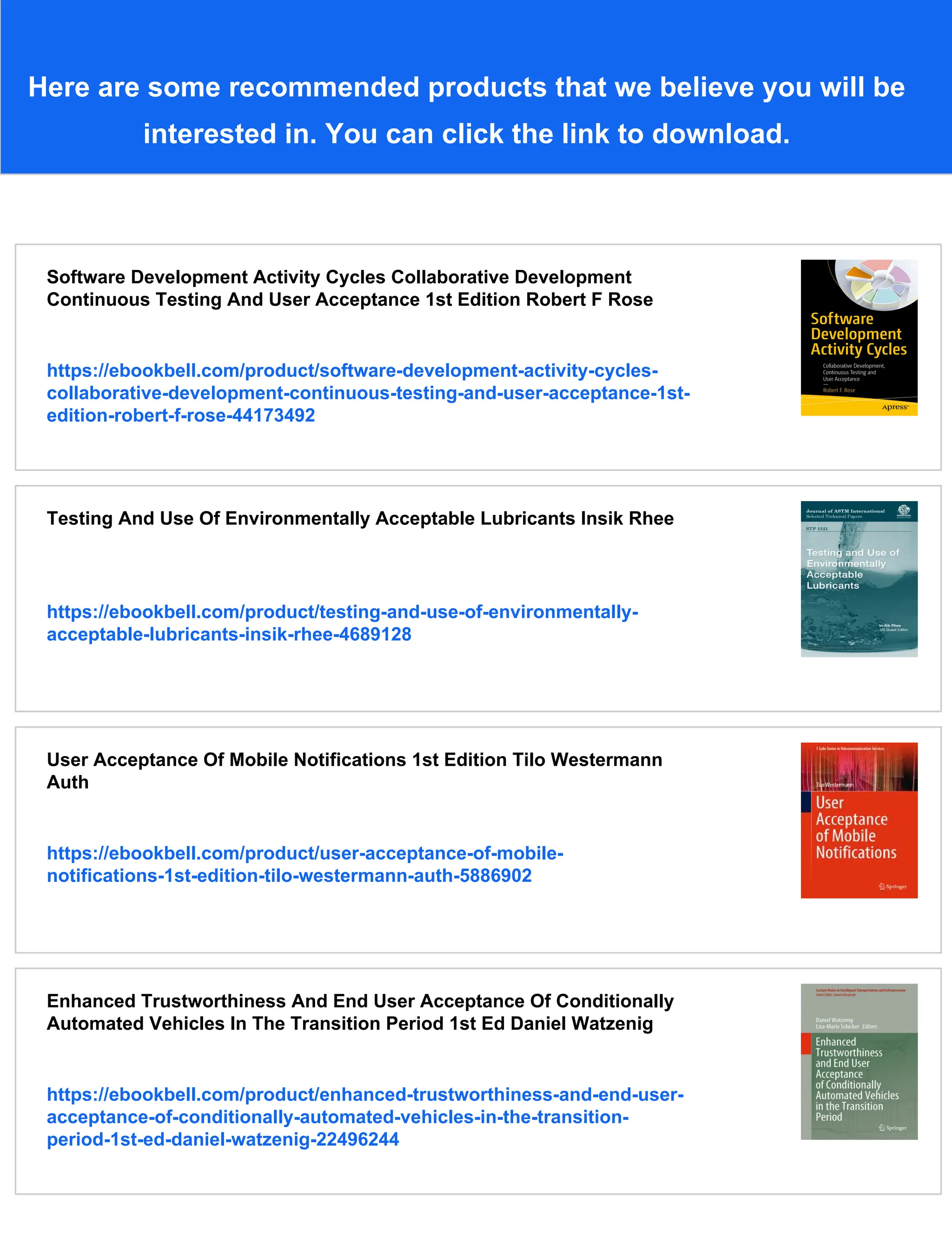 Here are some recommended products that we believe you will be
interested in. You can click the link to download.
Software Development Activity Cycles Collaborative Development
Continuous Testing And User Acceptance 1st Edition Robert F Rose
https://ebookbell.com/product/software-development-activity-cycles-
collaborative-development-continuous-testing-and-user-acceptance-1st-
edition-robert-f-rose-44173492
Testing And Use Of Environmentally Acceptable Lubricants Insik Rhee
https://ebookbell.com/product/testing-and-use-of-environmentally-
acceptable-lubricants-insik-rhee-4689128
User Acceptance Of Mobile Notifications 1st Edition Tilo Westermann
Auth
https://ebookbell.com/product/user-acceptance-of-mobile-
notifications-1st-edition-tilo-westermann-auth-5886902
Enhanced Trustworthiness And End User Acceptance Of Conditionally
Automated Vehicles In The Transition Period 1st Ed Daniel Watzenig
https://ebookbell.com/product/enhanced-trustworthiness-and-end-user-
acceptance-of-conditionally-automated-vehicles-in-the-transition-
period-1st-ed-daniel-watzenig-22496244
 