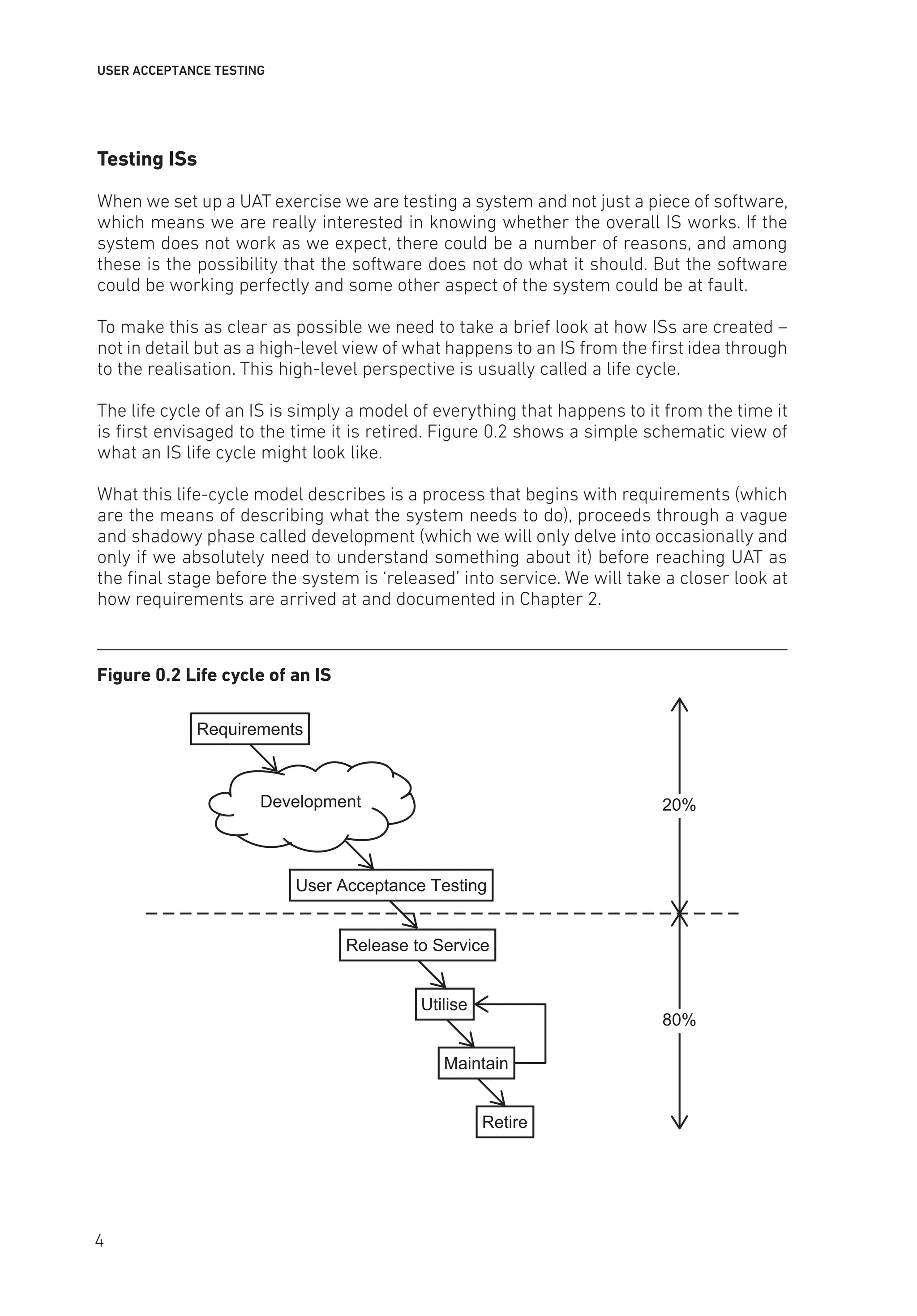 USER ACCEPTANCE TESTING
Testing ISs
When we set up a UAT exercise we are testing a system and not just a piece of software,
which means we are really interested in knowing whether the overall IS works. If the
system does not work as we expect, there could be a number of reasons, and among
these is the possibility that the software does not do what it should. But the software
could be working perfectly and some other aspect of the system could be at fault.
To make this as clear as possible we need to take a brief look at how ISs are created –
not in detail but as a high-level view of what happens to an IS from the first idea through
to the realisation. This high-level perspective is usually called a life cycle.
The life cycle of an IS is simply a model of everything that happens to it from the time it
is first envisaged to the time it is retired. Figure 0.2 shows a simple schematic view of
what an IS life cycle might look like.
What this life-cycle model describes is a process that begins with requirements (which
are the means of describing what the system needs to do), proceeds through a vague
and shadowy phase called development (which we will only delve into occasionally and
only if we absolutely need to understand something about it) before reaching UAT as
the final stage before the system is ‘released’ into service. We will take a closer look at
how requirements are arrived at and documented in Chapter 2.
Figure 0.2 Life cycle of an IS
20%
80%
Requirements
User Acceptance Testing
Release to Service
Utilise
Maintain
Retire
Development
4
 