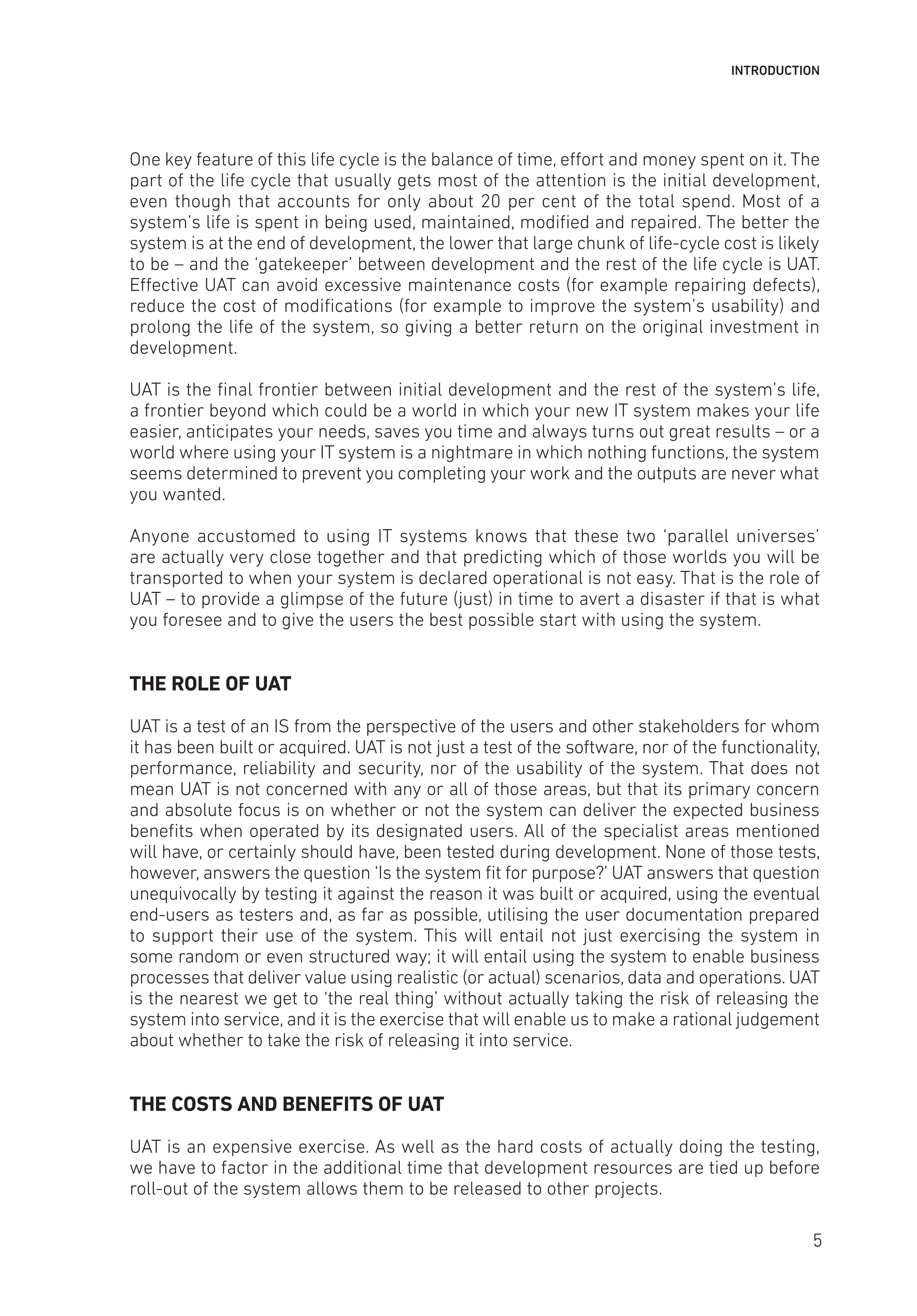 INTRODUCTION
One key feature of this life cycle is the balance of time, effort and money spent on it. The
part of the life cycle that usually gets most of the attention is the initial development,
even though that accounts for only about 20 per cent of the total spend. Most of a
system’s life is spent in being used, maintained, modified and repaired. The better the
system is at the end of development, the lower that large chunk of life-cycle cost is likely
to be – and the ‘gatekeeper’ between development and the rest of the life cycle is UAT.
Effective UAT can avoid excessive maintenance costs (for example repairing defects),
reduce the cost of modifications (for example to improve the system’s usability) and
prolong the life of the system, so giving a better return on the original investment in
development.
UAT is the final frontier between initial development and the rest of the system’s life,
a frontier beyond which could be a world in which your new IT system makes your life
easier, anticipates your needs, saves you time and always turns out great results – or a
world where using your IT system is a nightmare in which nothing functions, the system
seems determined to prevent you completing your work and the outputs are never what
you wanted.
Anyone accustomed to using IT systems knows that these two ‘parallel universes’
are actually very close together and that predicting which of those worlds you will be
transported to when your system is declared operational is not easy. That is the role of
UAT – to provide a glimpse of the future (just) in time to avert a disaster if that is what
you foresee and to give the users the best possible start with using the system.
THE ROLE OF UAT
UAT is a test of an IS from the perspective of the users and other stakeholders for whom
it has been built or acquired. UAT is not just a test of the software, nor of the functionality,
performance, reliability and security, nor of the usability of the system. That does not
mean UAT is not concerned with any or all of those areas, but that its primary concern
and absolute focus is on whether or not the system can deliver the expected business
benefits when operated by its designated users. All of the specialist areas mentioned
will have, or certainly should have, been tested during development. None of those tests,
however, answers the question ‘Is the system fit for purpose?’ UAT answers that question
unequivocally by testing it against the reason it was built or acquired, using the eventual
end-users as testers and, as far as possible, utilising the user documentation prepared
to support their use of the system. This will entail not just exercising the system in
some random or even structured way; it will entail using the system to enable business
processes that deliver value using realistic (or actual) scenarios, data and operations. UAT
is the nearest we get to ‘the real thing’ without actually taking the risk of releasing the
system into service, and it is the exercise that will enable us to make a rational judgement
about whether to take the risk of releasing it into service.
THE COSTS AND BENEFITS OF UAT
UAT is an expensive exercise. As well as the hard costs of actually doing the testing,
we have to factor in the additional time that development resources are tied up before
roll-out of the system allows them to be released to other projects.
5
 