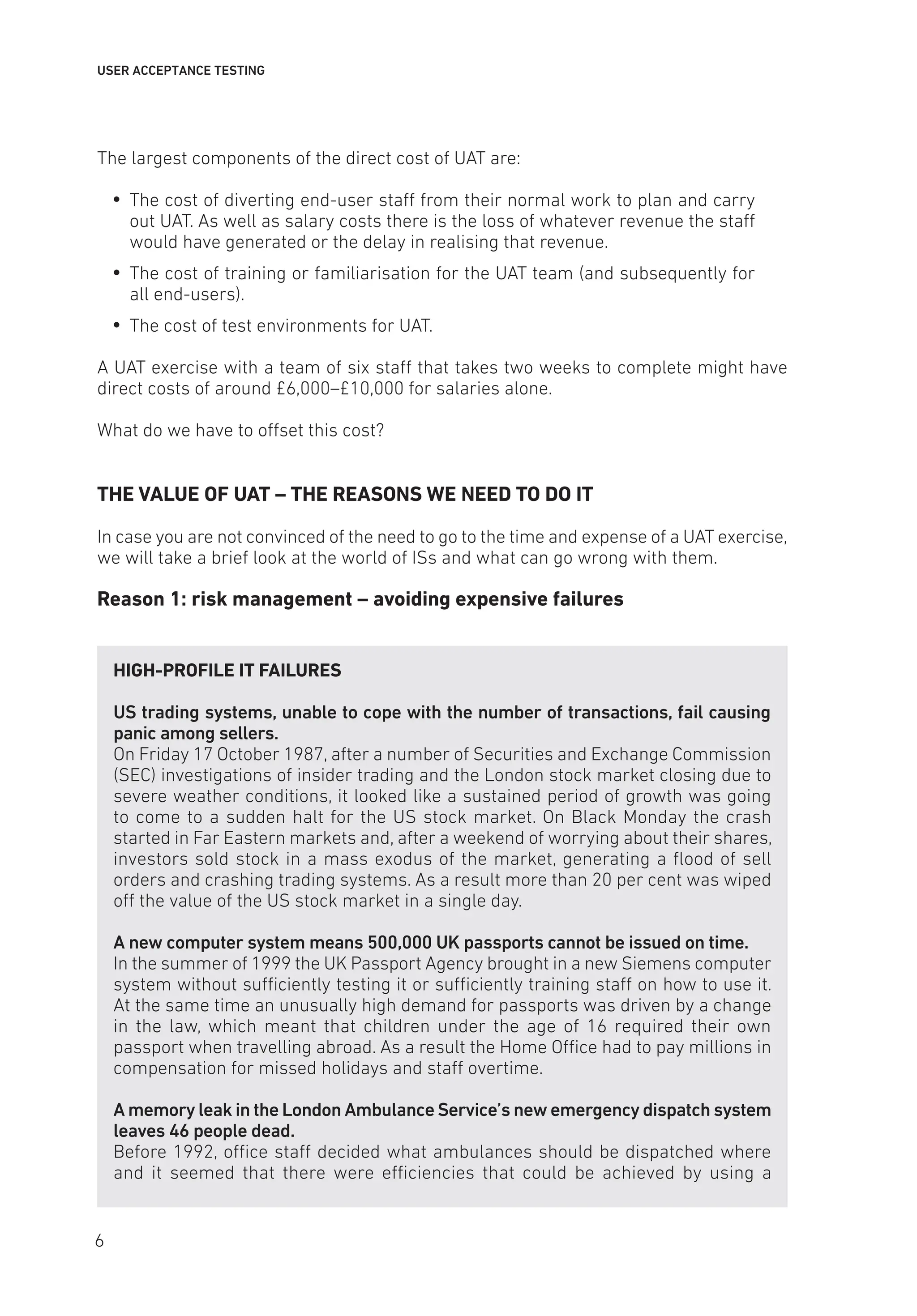 USER ACCEPTANCE TESTING
The largest components of the direct cost of UAT are:
y
y The cost of diverting end-user staff from their normal work to plan and carry
out UAT. As well as salary costs there is the loss of whatever revenue the staff
would have generated or the delay in realising that revenue.
y
y The cost of training or familiarisation for the UAT team (and subsequently for
all end-users).
y
y The cost of test environments for UAT.
A UAT exercise with a team of six staff that takes two weeks to complete might have
direct costs of around £6,000–£10,000 for salaries alone.
What do we have to offset this cost?
THE VALUE OF UAT – THE REASONS WE NEED TO DO IT
In case you are not convinced of the need to go to the time and expense of a UAT exercise,
we will take a brief look at the world of ISs and what can go wrong with them.
Reason 1: risk management – avoiding expensive failures
HIGH-PROFILE IT FAILURES
US trading systems, unable to cope with the number of transactions, fail causing
panic among sellers.
On Friday 17 October 1987, after a number of Securities and Exchange Commission
(SEC) investigations of insider trading and the London stock market closing due to
severe weather conditions, it looked like a sustained period of growth was going
to come to a sudden halt for the US stock market. On Black Monday the crash
started in Far Eastern markets and, after a weekend of worrying about their shares,
investors sold stock in a mass exodus of the market, generating a flood of sell
orders and crashing trading systems. As a result more than 20 per cent was wiped
off the value of the US stock market in a single day.
A new computer system means 500,000 UK passports cannot be issued on time.
In the summer of 1999 the UK Passport Agency brought in a new Siemens computer
system without sufficiently testing it or sufficiently training staff on how to use it.
At the same time an unusually high demand for passports was driven by a change
in the law, which meant that children under the age of 16 required their own
passport when travelling abroad. As a result the Home Office had to pay millions in
compensation for missed holidays and staff overtime.
A memory leak in the London Ambulance Service’s new emergency dispatch system
leaves 46 people dead.
Before 1992, office staff decided what ambulances should be dispatched where
and it seemed that there were efficiencies that could be achieved by using a
6
 