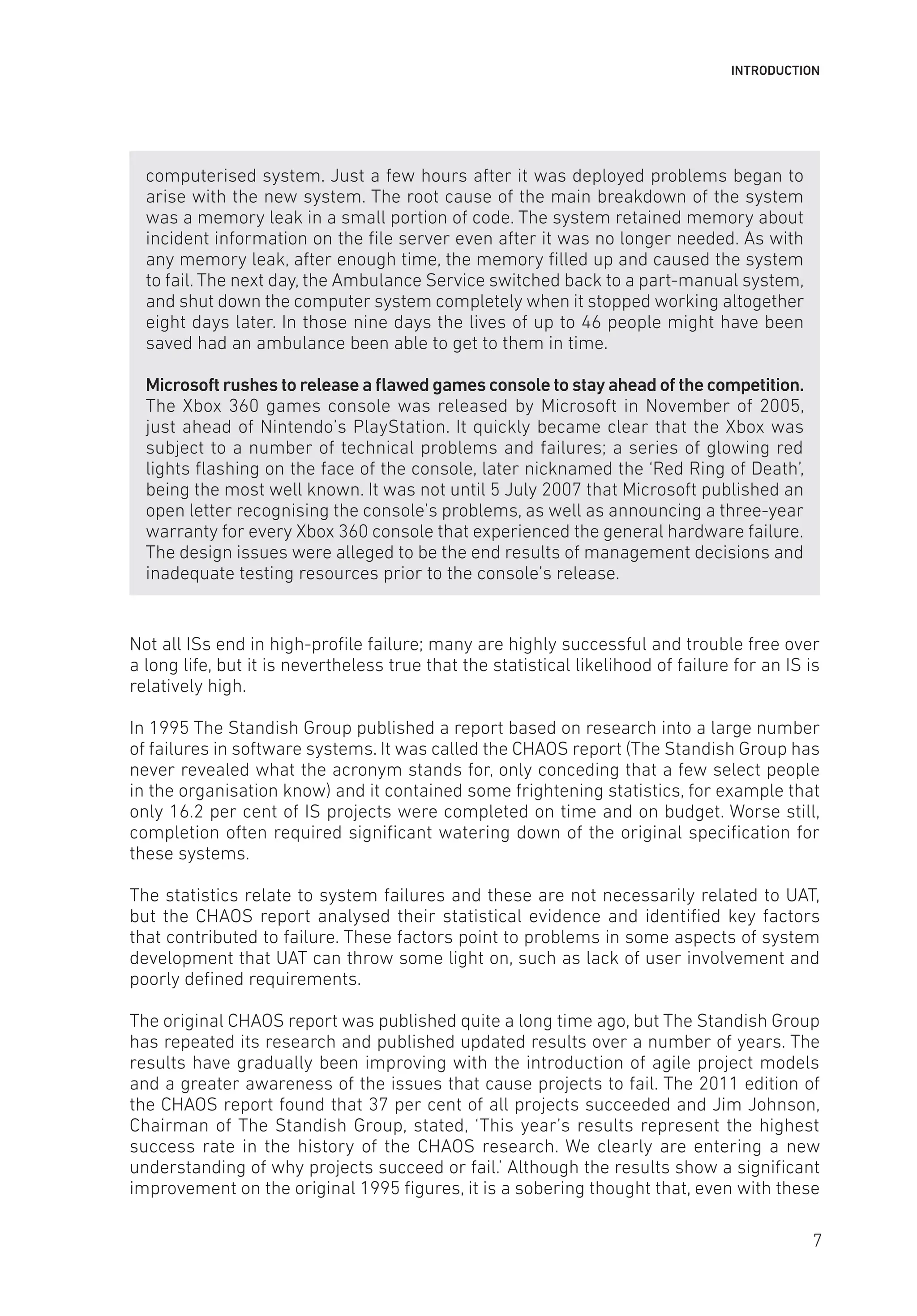 INTRODUCTION
computerised system. Just a few hours after it was deployed problems began to
arise with the new system. The root cause of the main breakdown of the system
was a memory leak in a small portion of code. The system retained memory about
incident information on the file server even after it was no longer needed. As with
any memory leak, after enough time, the memory filled up and caused the system
to fail. The next day, the Ambulance Service switched back to a part-manual system,
and shut down the computer system completely when it stopped working altogether
eight days later. In those nine days the lives of up to 46 people might have been
saved had an ambulance been able to get to them in time.
Microsoft rushes to release a flawed games console to stay ahead of the competition.
The Xbox 360 games console was released by Microsoft in November of 2005,
just ahead of Nintendo’s PlayStation. It quickly became clear that the Xbox was
subject to a number of technical problems and failures; a series of glowing red
lights flashing on the face of the console, later nicknamed the ‘Red Ring of Death’,
being the most well known. It was not until 5 July 2007 that Microsoft published an
open letter recognising the console’s problems, as well as announcing a three-year
warranty for every Xbox 360 console that experienced the general hardware failure.
The design issues were alleged to be the end results of management decisions and
inadequate testing resources prior to the console’s release.
Not all ISs end in high-profile failure; many are highly successful and trouble free over
a long life, but it is nevertheless true that the statistical likelihood of failure for an IS is
relatively high.
In 1995 The Standish Group published a report based on research into a large number
of failures in software systems. It was called the CHAOS report (The Standish Group has
never revealed what the acronym stands for, only conceding that a few select people
in the organisation know) and it contained some frightening statistics, for example that
only 16.2 per cent of IS projects were completed on time and on budget. Worse still,
completion often required significant watering down of the original specification for
these systems.
The statistics relate to system failures and these are not necessarily related to UAT,
but the CHAOS report analysed their statistical evidence and identified key factors
that contributed to failure. These factors point to problems in some aspects of system
development that UAT can throw some light on, such as lack of user involvement and
poorly defined requirements.
The original CHAOS report was published quite a long time ago, but The Standish Group
has repeated its research and published updated results over a number of years. The
results have gradually been improving with the introduction of agile project models
and a greater awareness of the issues that cause projects to fail. The 2011 edition of
the CHAOS report found that 37 per cent of all projects succeeded and Jim Johnson,
Chairman of The Standish Group, stated, ‘This year’s results represent the highest
success rate in the history of the CHAOS research. We clearly are entering a new
understanding of why projects succeed or fail.’ Although the results show a significant
improvement on the original 1995 figures, it is a sobering thought that, even with these
7
 